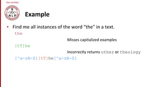Dan Jurafsky
Example
• Find me all instances of the word “the” in a text.
the
Misses capitalized examples
[tT]he
Incorrectly returns other or theology
[^a-zA-Z][tT]he[^a-zA-Z]
 