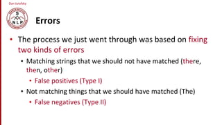 Dan Jurafsky
Errors
• The process we just went through was based on fixing
two kinds of errors
• Matching strings that we should not have matched (there,
then, other)
• False positives (Type I)
• Not matching things that we should have matched (The)
• False negatives (Type II)
 