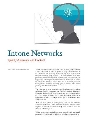 Intone Networks was founded in 2003 in New Jersey, USA as
a consulting ﬁrm in the IT space to help companies with
recruitment and staﬃng solutions for their specialised
human resource requirements. It was started with the
principles of exceeding client expectations while creating a
happy and exciting environment for its employees to work
in, which led them to excel. This led to a lot of goodwill
being created and the company grew at a rapid rate, while
growing into IT Development.
The company is now into Software Development, Mobility
Solutions, Quality Assurance and Control, Staﬃng Solutions,
Managed Services and Recruitment Services, with presence
in USA, India, Europe, UAE, and Singapore and has a
workforce of over 700 people and a group turnover of over
US$ 50 million.
With its head oﬃce in New Jersey, USA and an oﬀshore
centre in Hyderabad, India it has the required infrastructure
in place to provide clients with high class technical services
at a cost eﬀective price.
While we keep aggressively growing, we still hold our initial
principles of teamwork to deliver as per client requirements.
Introduction to Intone Networks
Intone Networks
Quality Assurance and Control
 
