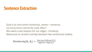 Sentence Extraction
Goal is to rank entire sentences, vertex = sentence.
Co-occurrence cannot be used. Why ?
We need a new relation for our edges : Similarity.
Measured as content overlap between two sentences( nodes).
 