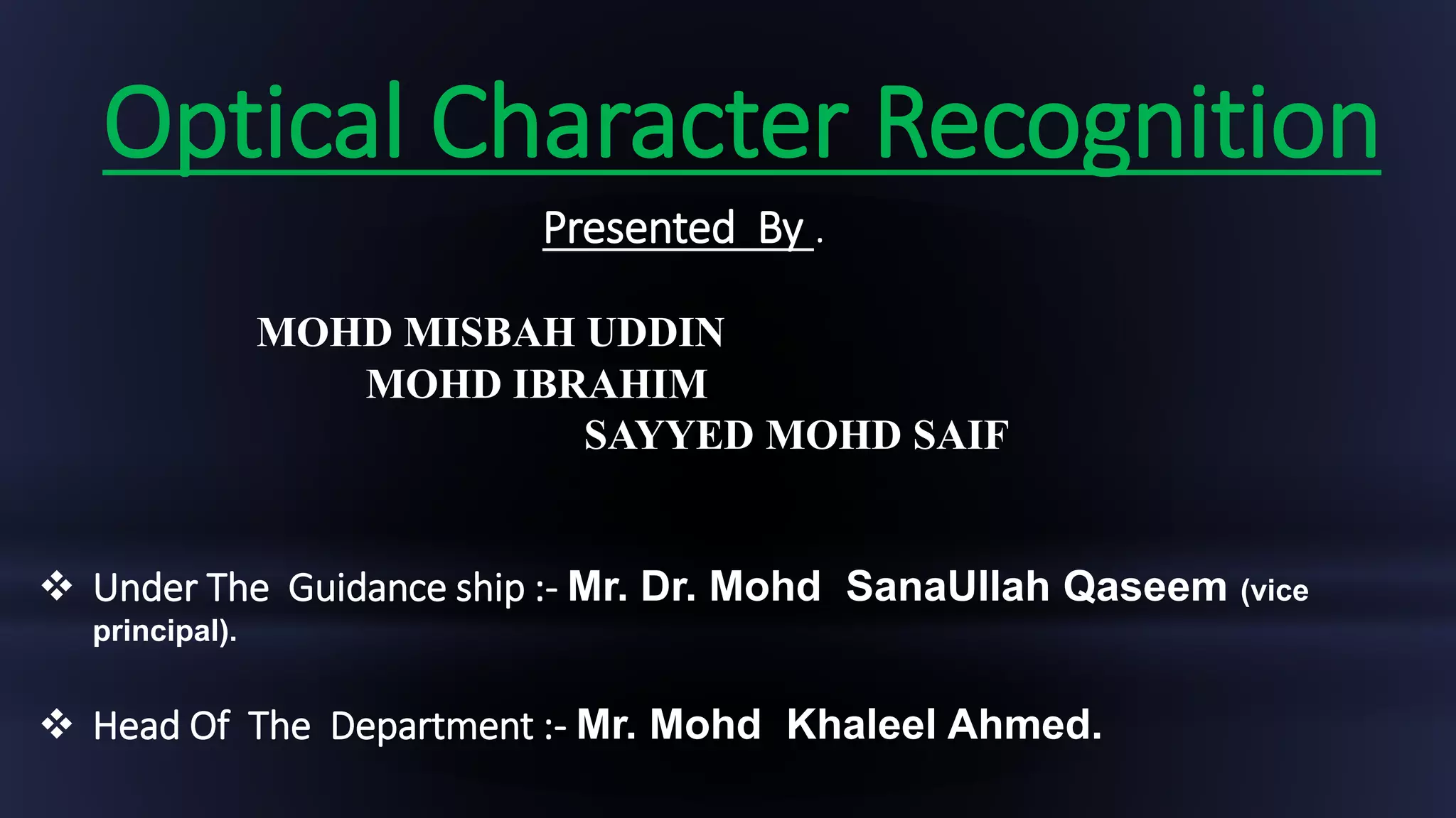Optical Character Recognition
Presented By .
MOHD MISBAH UDDIN
MOHD IBRAHIM
SAYYED MOHD SAIF
 Under The Guidance ship :- Mr. Dr. Mohd SanaUllah Qaseem (vice
principal).
 Head Of The Department :- Mr. Mohd Khaleel Ahmed.
 