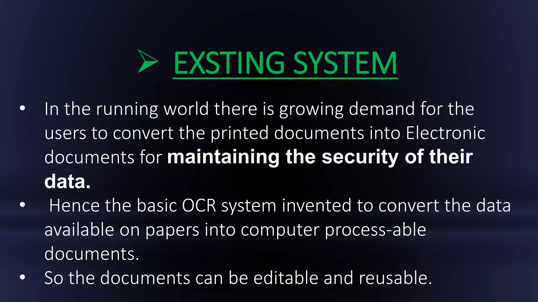  EXSTING SYSTEM
• In the running world there is growing demand for the
users to convert the printed documents into Electronic
documents for maintaining the security of their
data.
• Hence the basic OCR system invented to convert the data
available on papers into computer process-able
documents.
• So the documents can be editable and reusable.
 