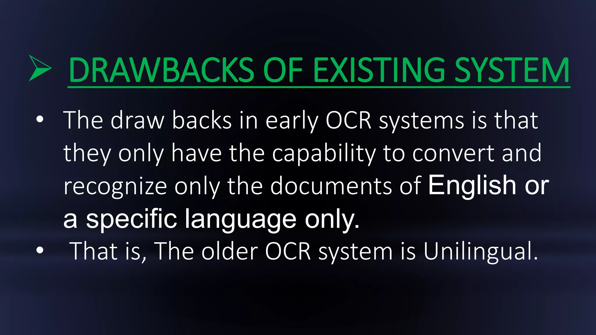  DRAWBACKS OF EXISTING SYSTEM
• The draw backs in early OCR systems is that
they only have the capability to convert and
recognize only the documents of English or
a specific language only.
• That is, The older OCR system is Unilingual.
 