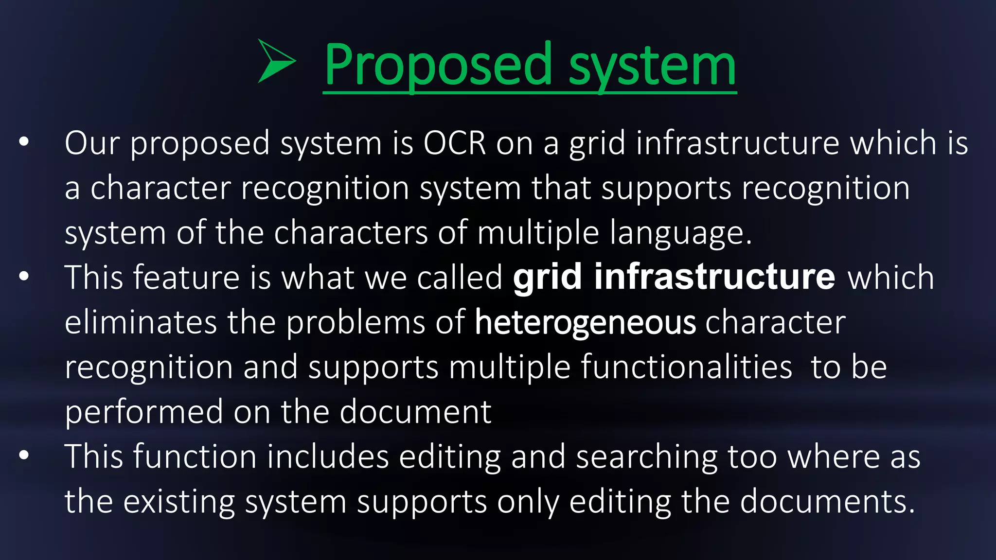  Proposed system
• Our proposed system is OCR on a grid infrastructure which is
a character recognition system that supports recognition
system of the characters of multiple language.
• This feature is what we called grid infrastructure which
eliminates the problems of heterogeneous character
recognition and supports multiple functionalities to be
performed on the document
• This function includes editing and searching too where as
the existing system supports only editing the documents.
 