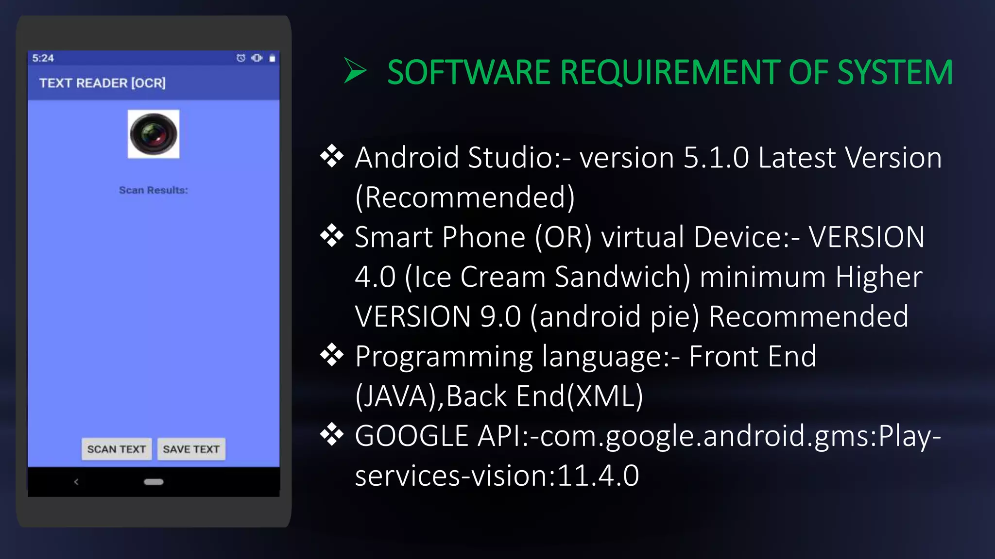  SOFTWARE REQUIREMENT OF SYSTEM
 Android Studio:- version 5.1.0 Latest Version
(Recommended)
 Smart Phone (OR) virtual Device:- VERSION
4.0 (Ice Cream Sandwich) minimum Higher
VERSION 9.0 (android pie) Recommended
 Programming language:- Front End
(JAVA),Back End(XML)
 GOOGLE API:-com.google.android.gms:Play-
services-vision:11.4.0
 