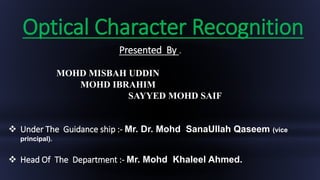 Optical Character Recognition
Presented By .
MOHD MISBAH UDDIN
MOHD IBRAHIM
SAYYED MOHD SAIF
 Under The Guidance ship :- Mr. Dr. Mohd SanaUllah Qaseem (vice
principal).
 Head Of The Department :- Mr. Mohd Khaleel Ahmed.
 