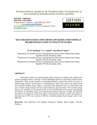 International Journal of Information Technology & Management Information System (IJITMIS), ISSN
0976 – 6405(Print), ISSN 0976 – 6413(Online) Volume 4, Issue 1, January – April (2013), © IAEME
38
TEXT REGION EXTRACTION FROM LOW RESOLUTION DISPLAY
BOARD IMAGES USING WAVELET FEATURES
M. M. Kodabagi1
, S. A. Angadi2
, Anuradha. R. Pujari 3
1
Department of Computer Science and Engineering, Basaveshwar Engineering College,
Bagalkot-587102, Karnataka, India
2
Department of Computer Science and Engineering, Basaveshwar Engineering College,
Bagalkot-587102, Karnataka, India
3
Department of Computer Science and Engineering, Basaveshwar Engineering College,
Bagalkot-587102, Karnataka, India
ABSTRACT
Automated systems for understanding display boards are finding many applications
useful in guiding tourists, assisting visually challenged and also in providing location aware
information. Such systems require an automated method to detect and extract text prior to
further image analysis. In this paper, a methodology to detect and extract text regions from
low resolution display board images is presented. The proposed work is texture based and
uses wavelet energy features for text region detection and extraction. The wavelet energy
features are obtained at 2 resolution levels on every 50x50 block of the image and potential
text blocks are identified using newly defined discriminant functions. Further, the detected
text blocks are merged to extract text regions. The proposed method is robust and achieves a
detection rate of 97% on a variety of 100 low resolution display board images each of size
240x320.
Keywords: Text Detection, Text Region Extraction, Display Board Images, Wavelet
Features
INTERNATIONAL JOURNAL OF INFORMATION TECHNOLOGY &
MANAGEMENT INFORMATION SYSTEM (IJITMIS)
ISSN 0976 – 6405(Print)
ISSN 0976 – 6413(Online)
Volume 4, Issue 1, January – April (2013), pp. 38-49
© IAEME: www.iaeme.com/ijitmis.html
Journal Impact Factor (2013): 5.2372 (Calculated by GISI)
www.jifactor.com
IJITMIS
© I A E M E
 