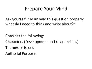 Prepare Your Mind
Ask yourself: “To answer this question properly
what do I need to think and write about?”
Consider the following:
Characters (Development and relationships)
Themes or Issues
Authorial Purpose
 