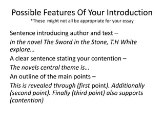 Possible Features Of Your Introduction
*These might not all be appropriate for your essay
Sentence introducing author and text –
In the novel The Sword in the Stone, T.H White
explore…
A clear sentence stating your contention –
The novels central theme is…
An outline of the main points –
This is revealed through (first point). Additionally
(second point). Finally (third point) also supports
(contention)
 