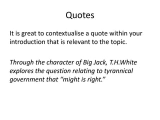 Quotes
It is great to contextualise a quote within your
introduction that is relevant to the topic.
Through the character of Big Jack, T.H.White
explores the question relating to tyrannical
government that “might is right.”
 