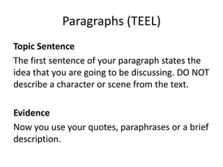 Paragraphs (TEEL)
Topic Sentence
The first sentence of your paragraph states the
idea that you are going to be discussing. DO NOT
describe a character or scene from the text.
Evidence
Now you use your quotes, paraphrases or a brief
description.
 
