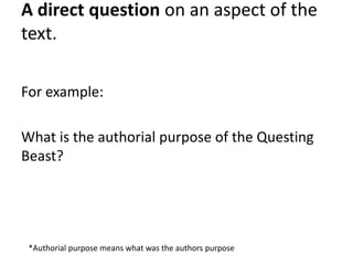 A direct question on an aspect of the
text.
For example:
What is the authorial purpose of the Questing
Beast?
*Authorial purpose means what was the authors purpose
 