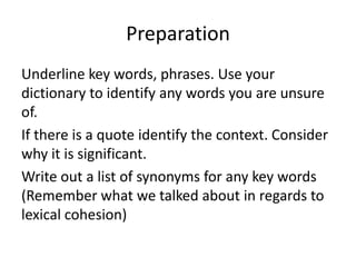 Preparation
Underline key words, phrases. Use your
dictionary to identify any words you are unsure
of.
If there is a quote identify the context. Consider
why it is significant.
Write out a list of synonyms for any key words
(Remember what we talked about in regards to
lexical cohesion)
 