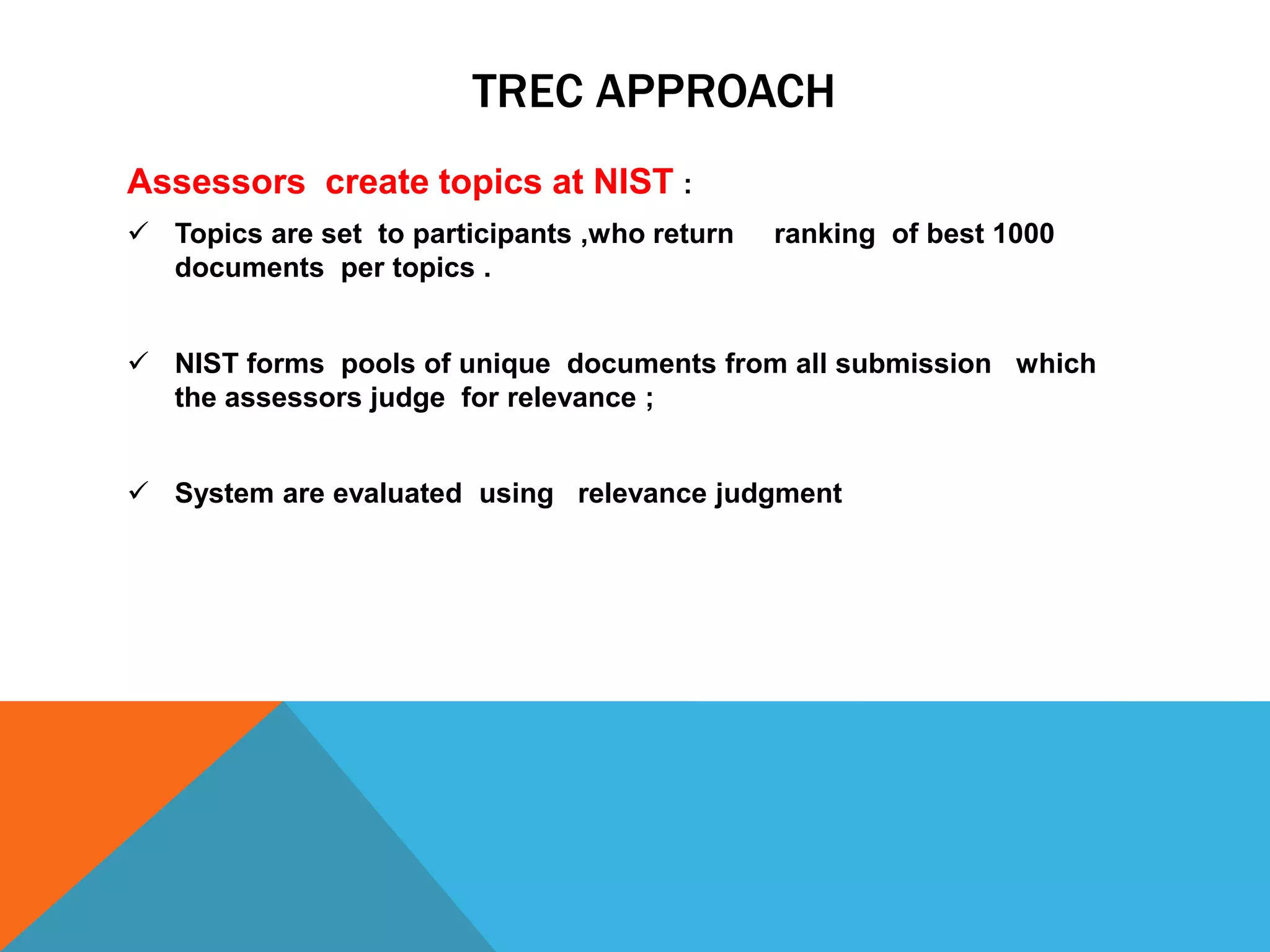 TREC APPROACH
Assessors create topics at NIST :
 Topics are set to participants ,who return
documents per topics .

ranking of best 1000

 NIST forms pools of unique documents from all submission which
the assessors judge for relevance ;
 System are evaluated using relevance judgment

 