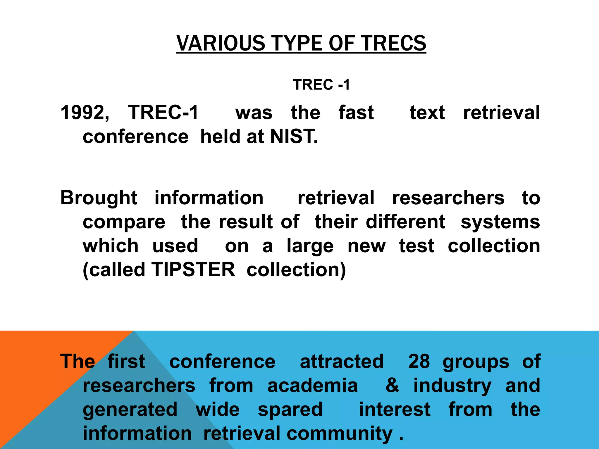 VARIOUS TYPE OF TRECS
TREC -1

1992, TREC-1
was the fast
conference held at NIST.

text retrieval

Brought information
retrieval researchers to
compare the result of their different systems
which used on a large new test collection
(called TIPSTER collection)

The first conference attracted 28 groups of
researchers from academia & industry and
generated wide spared
interest from the
information retrieval community .

 