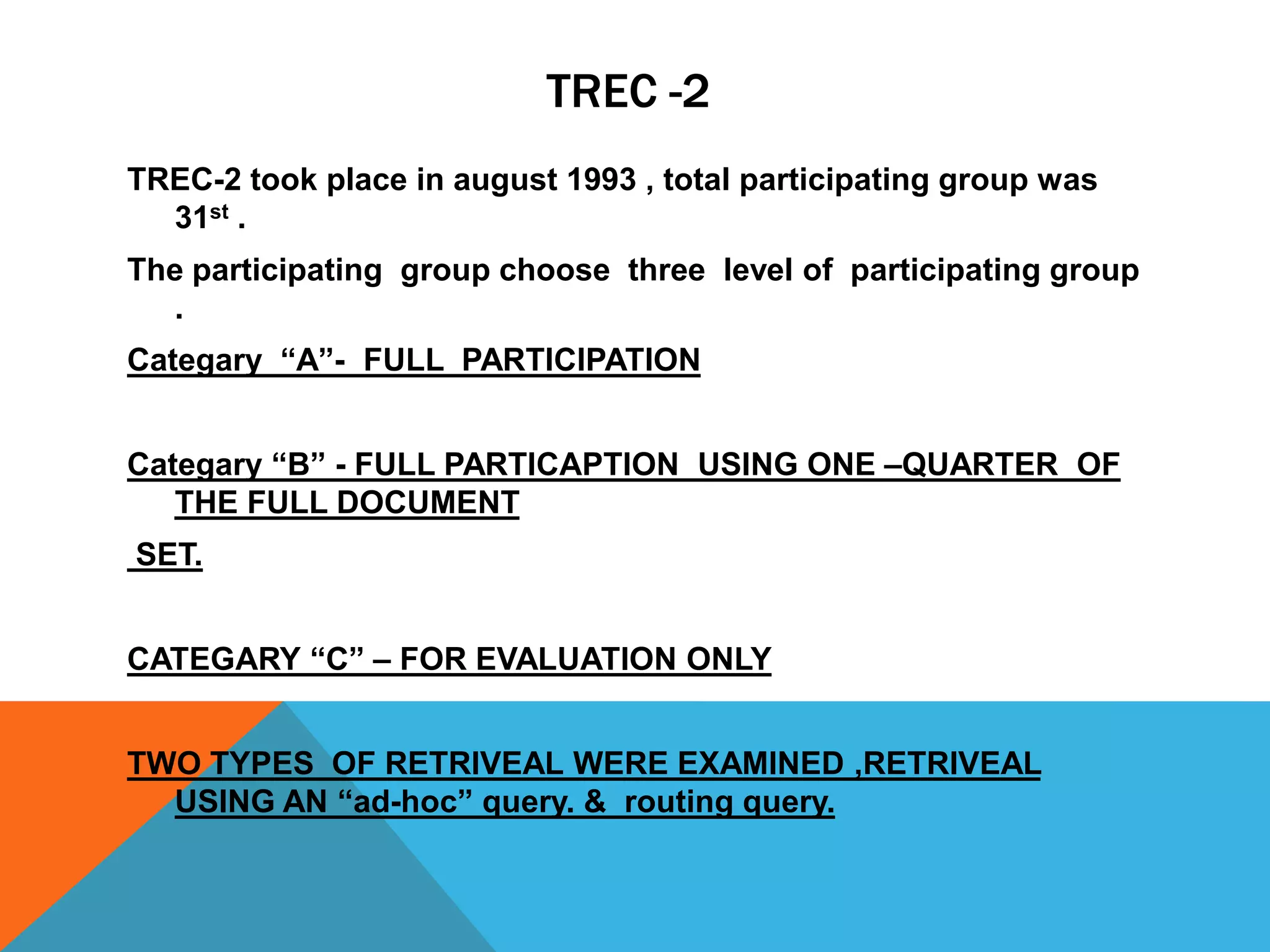 TREC -2
TREC-2 took place in august 1993 , total participating group was
31st .
The participating group choose three level of participating group
.
Categary “A”- FULL PARTICIPATION
Categary “B” - FULL PARTICAPTION USING ONE –QUARTER OF
THE FULL DOCUMENT

SET.
CATEGARY “C” – FOR EVALUATION ONLY

TWO TYPES OF RETRIVEAL WERE EXAMINED ,RETRIVEAL
USING AN “ad-hoc” query. & routing query.

 