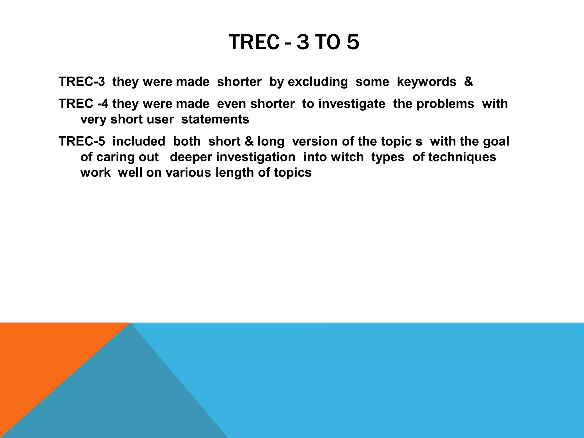 TREC - 3 TO 5
TREC-3 they were made shorter by excluding some keywords &
TREC -4 they were made even shorter to investigate the problems with
very short user statements
TREC-5 included both short & long version of the topic s with the goal
of caring out deeper investigation into witch types of techniques
work well on various length of topics

 