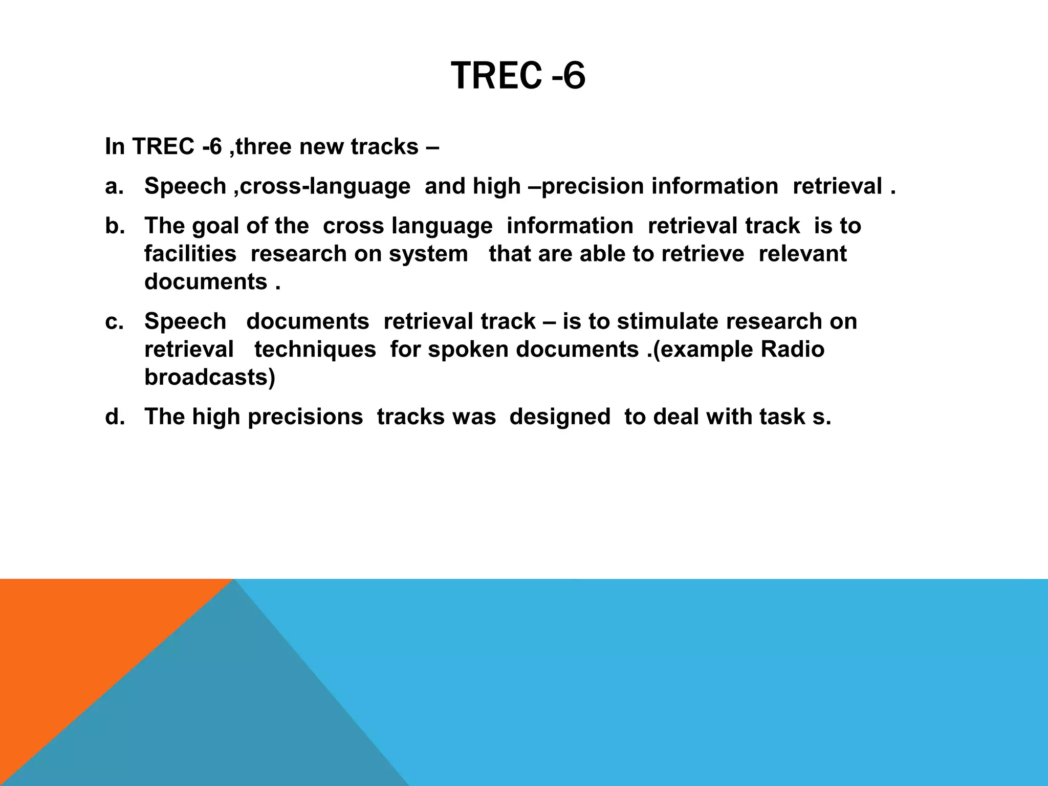 TREC -6
In TREC -6 ,three new tracks –
a. Speech ,cross-language and high –precision information retrieval .
b. The goal of the cross language information retrieval track is to
facilities research on system that are able to retrieve relevant
documents .
c. Speech documents retrieval track – is to stimulate research on
retrieval techniques for spoken documents .(example Radio
broadcasts)
d. The high precisions tracks was designed to deal with task s.

 