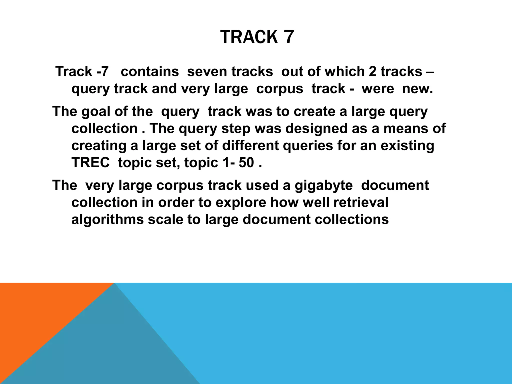 TRACK 7
Track -7 contains seven tracks out of which 2 tracks –
query track and very large corpus track - were new.
The goal of the query track was to create a large query
collection . The query step was designed as a means of
creating a large set of different queries for an existing
TREC topic set, topic 1- 50 .
The very large corpus track used a gigabyte document
collection in order to explore how well retrieval
algorithms scale to large document collections

 