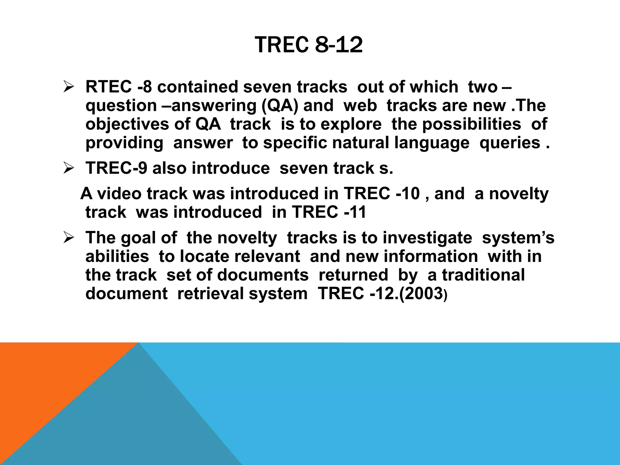TREC 8-12
 RTEC -8 contained seven tracks out of which two –
question –answering (QA) and web tracks are new .The
objectives of QA track is to explore the possibilities of
providing answer to specific natural language queries .
 TREC-9 also introduce seven track s.
A video track was introduced in TREC -10 , and a novelty
track was introduced in TREC -11
 The goal of the novelty tracks is to investigate system’s
abilities to locate relevant and new information with in
the track set of documents returned by a traditional
document retrieval system TREC -12.(2003)

 