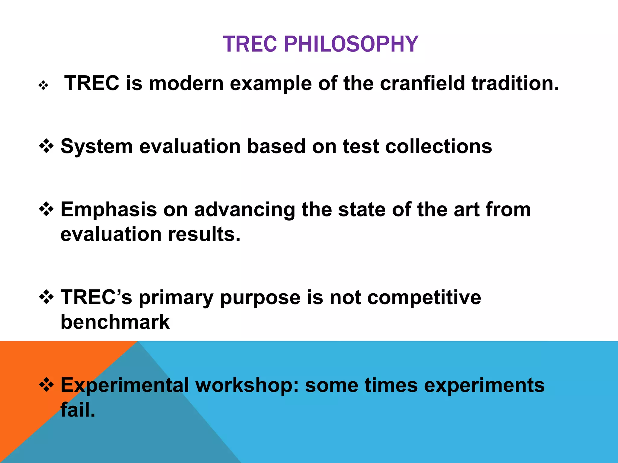 TREC PHILOSOPHY


TREC is modern example of the cranfield tradition.

 System evaluation based on test collections
 Emphasis on advancing the state of the art from
evaluation results.
 TREC’s primary purpose is not competitive
benchmark
 Experimental workshop: some times experiments
fail.

 
