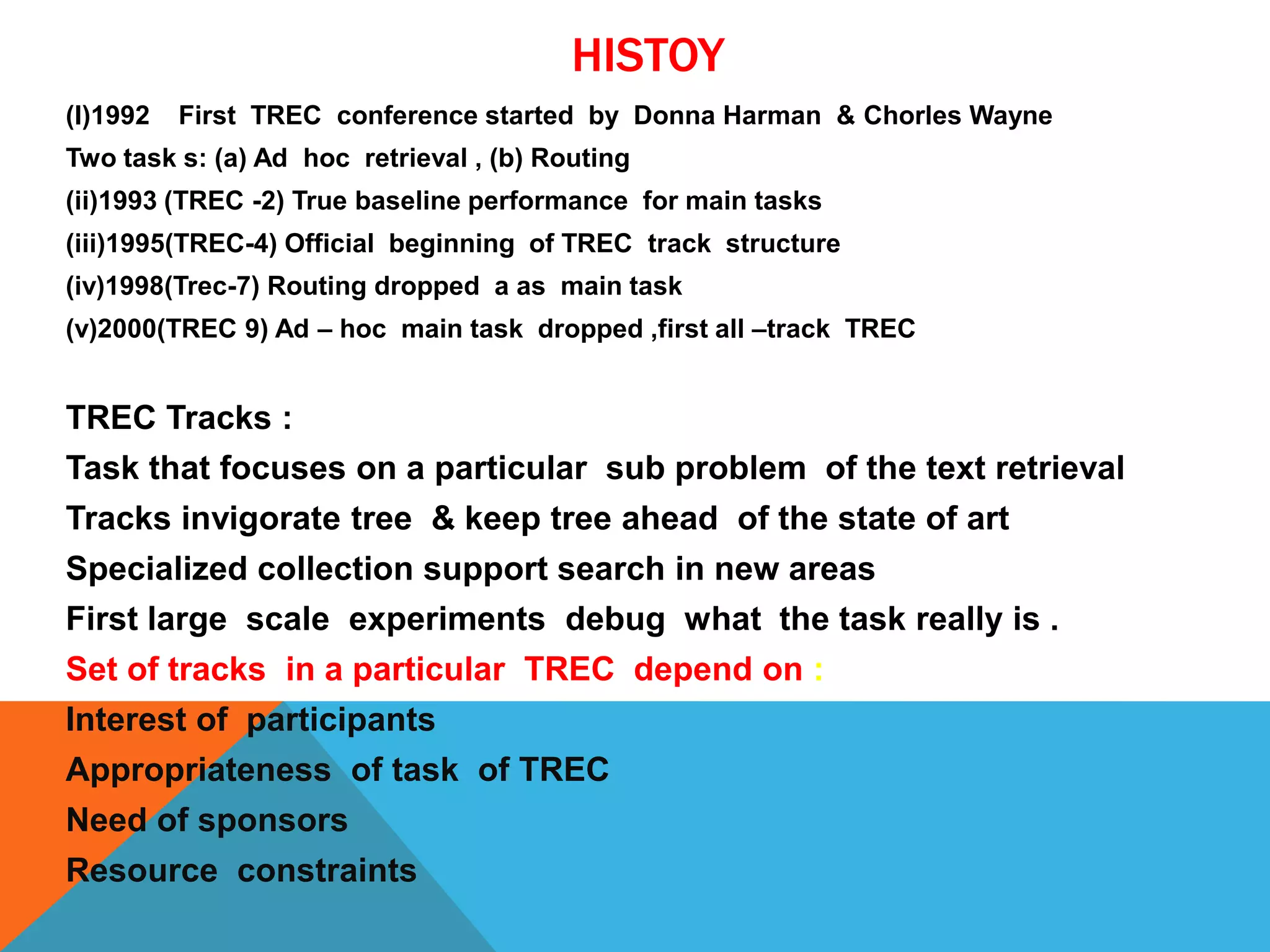 HISTOY
(I)1992

First TREC conference started by Donna Harman & Chorles Wayne

Two task s: (a) Ad hoc retrieval , (b) Routing
(ii)1993 (TREC -2) True baseline performance for main tasks
(iii)1995(TREC-4) Official beginning of TREC track structure
(iv)1998(Trec-7) Routing dropped a as main task
(v)2000(TREC 9) Ad – hoc main task dropped ,first all –track TREC

TREC Tracks :
Task that focuses on a particular sub problem of the text retrieval
Tracks invigorate tree & keep tree ahead of the state of art
Specialized collection support search in new areas
First large scale experiments debug what the task really is .
Set of tracks in a particular TREC depend on :
Interest of participants

Appropriateness of task of TREC
Need of sponsors
Resource constraints

 