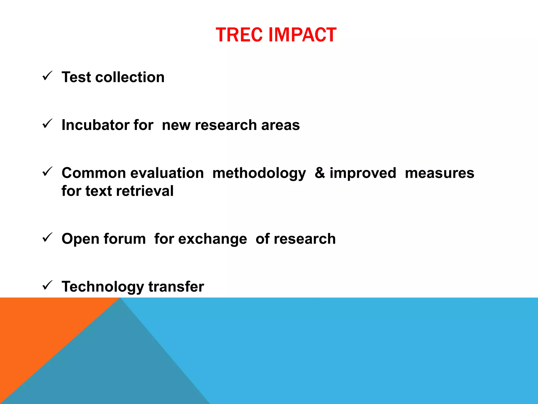 TREC IMPACT
 Test collection
 Incubator for new research areas
 Common evaluation methodology & improved measures
for text retrieval

 Open forum for exchange of research
 Technology transfer

 
