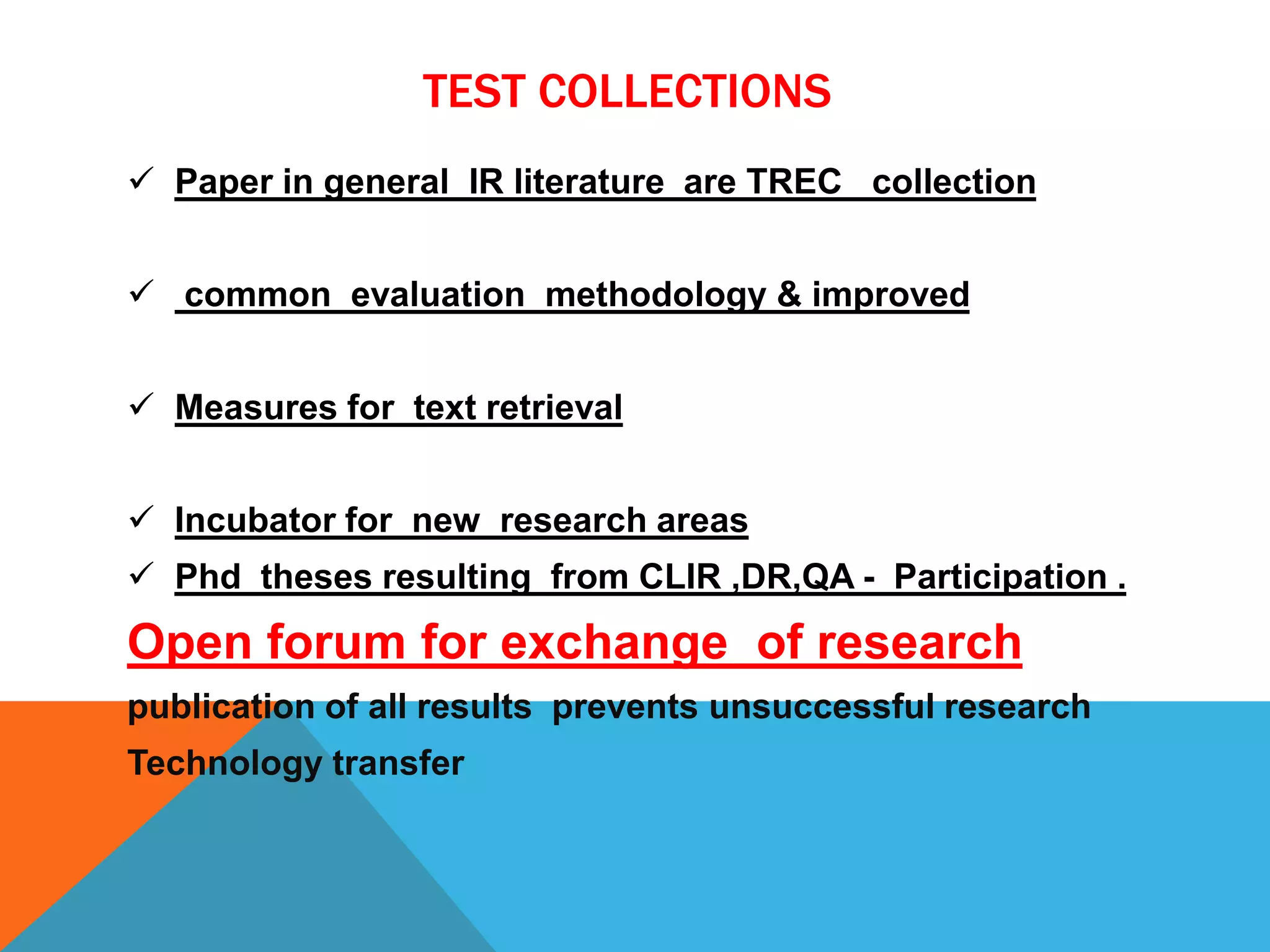 TEST COLLECTIONS
 Paper in general IR literature are TREC collection
 common evaluation methodology & improved
 Measures for text retrieval
 Incubator for new research areas
 Phd theses resulting from CLIR ,DR,QA - Participation .

Open forum for exchange of research
publication of all results prevents unsuccessful research

Technology transfer

 