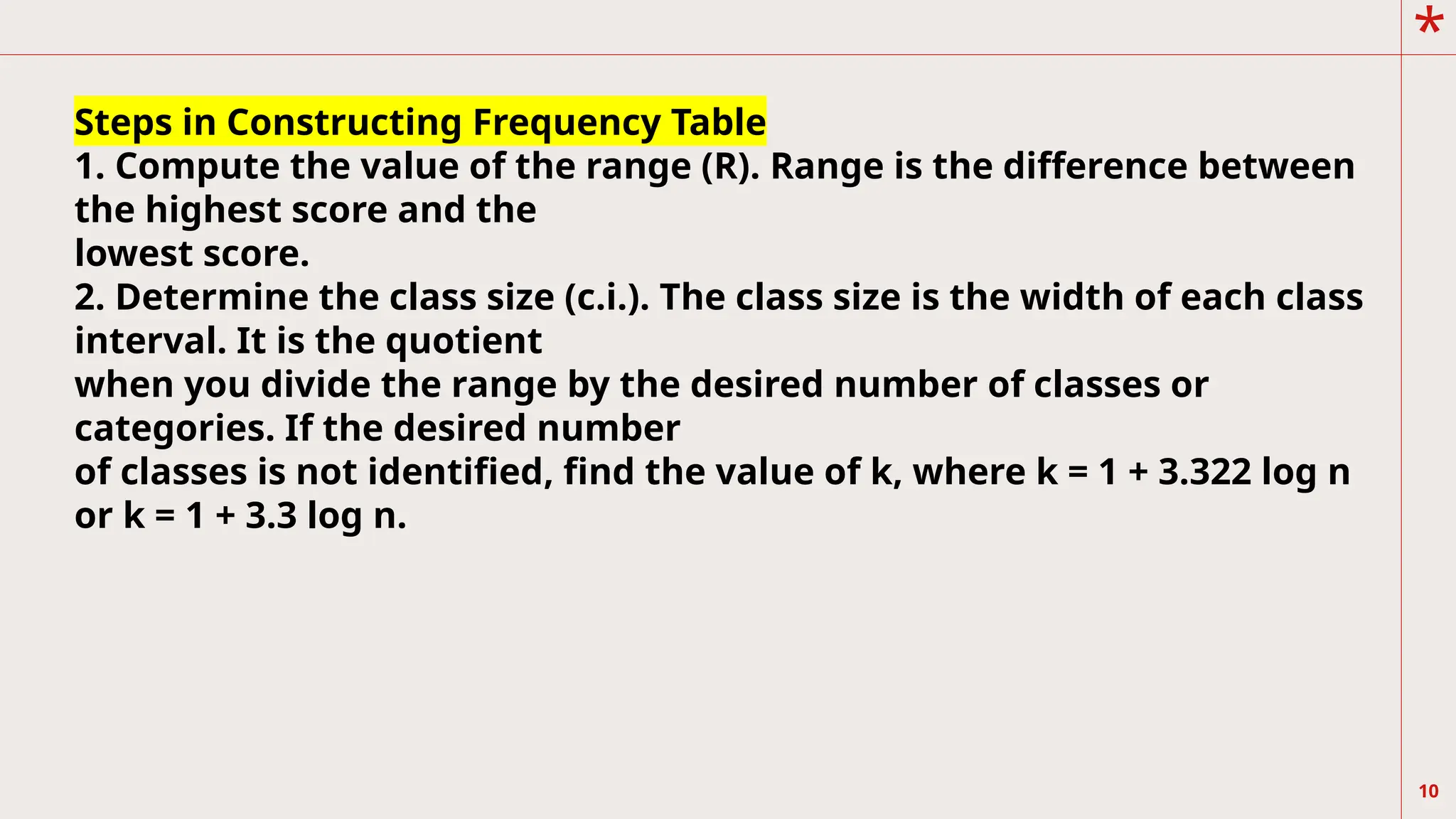 *
10
Steps in Constructing Frequency Table
1. Compute the value of the range (R). Range is the difference between
the highest score and the
lowest score.
2. Determine the class size (c.i.). The class size is the width of each class
interval. It is the quotient
when you divide the range by the desired number of classes or
categories. If the desired number
of classes is not identified, find the value of k, where k = 1 + 3.322 log n
or k = 1 + 3.3 log n.
 