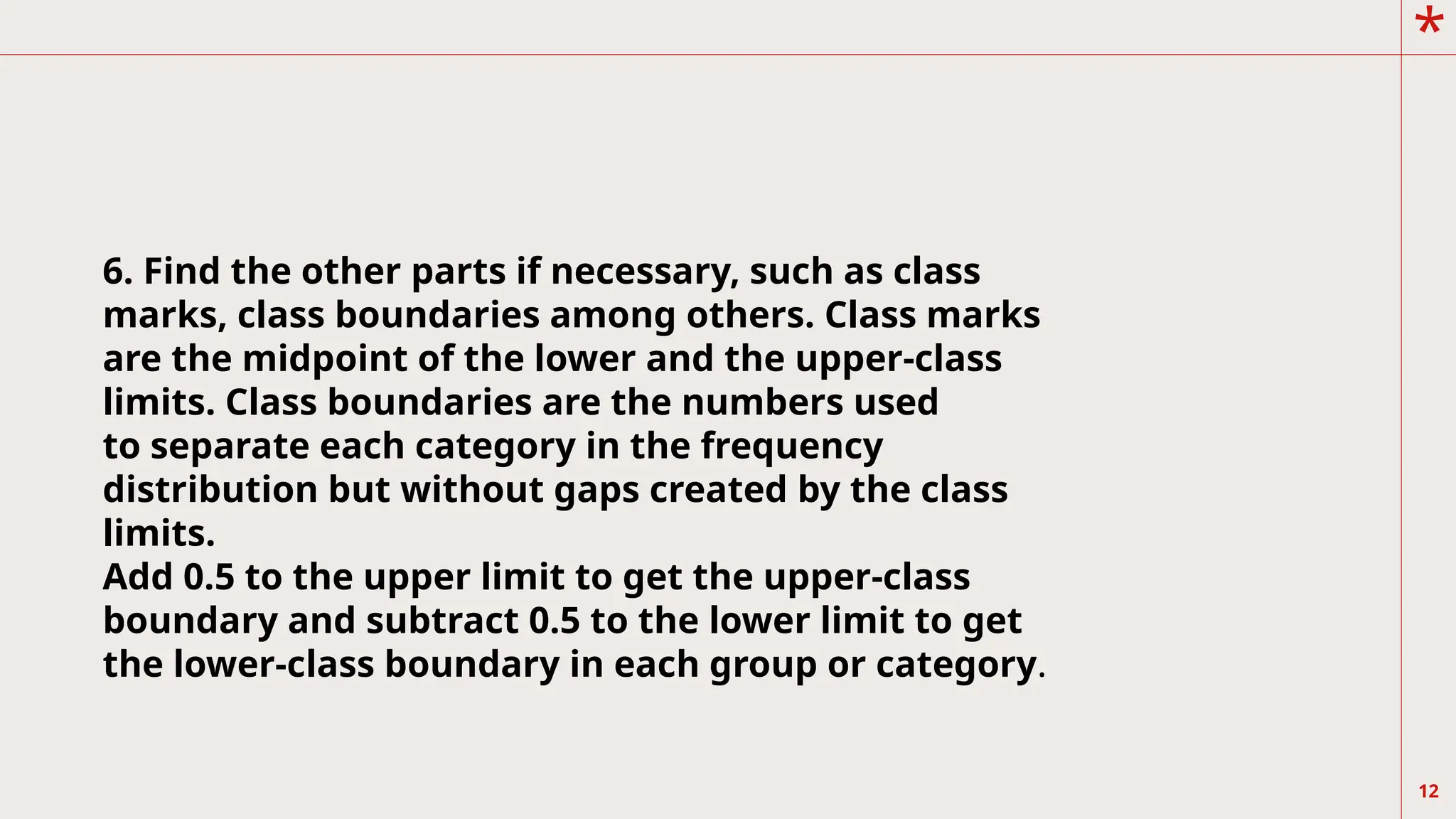 *
12
6. Find the other parts if necessary, such as class
marks, class boundaries among others. Class marks
are the midpoint of the lower and the upper-class
limits. Class boundaries are the numbers used
to separate each category in the frequency
distribution but without gaps created by the class
limits.
Add 0.5 to the upper limit to get the upper-class
boundary and subtract 0.5 to the lower limit to get
the lower-class boundary in each group or category.
 