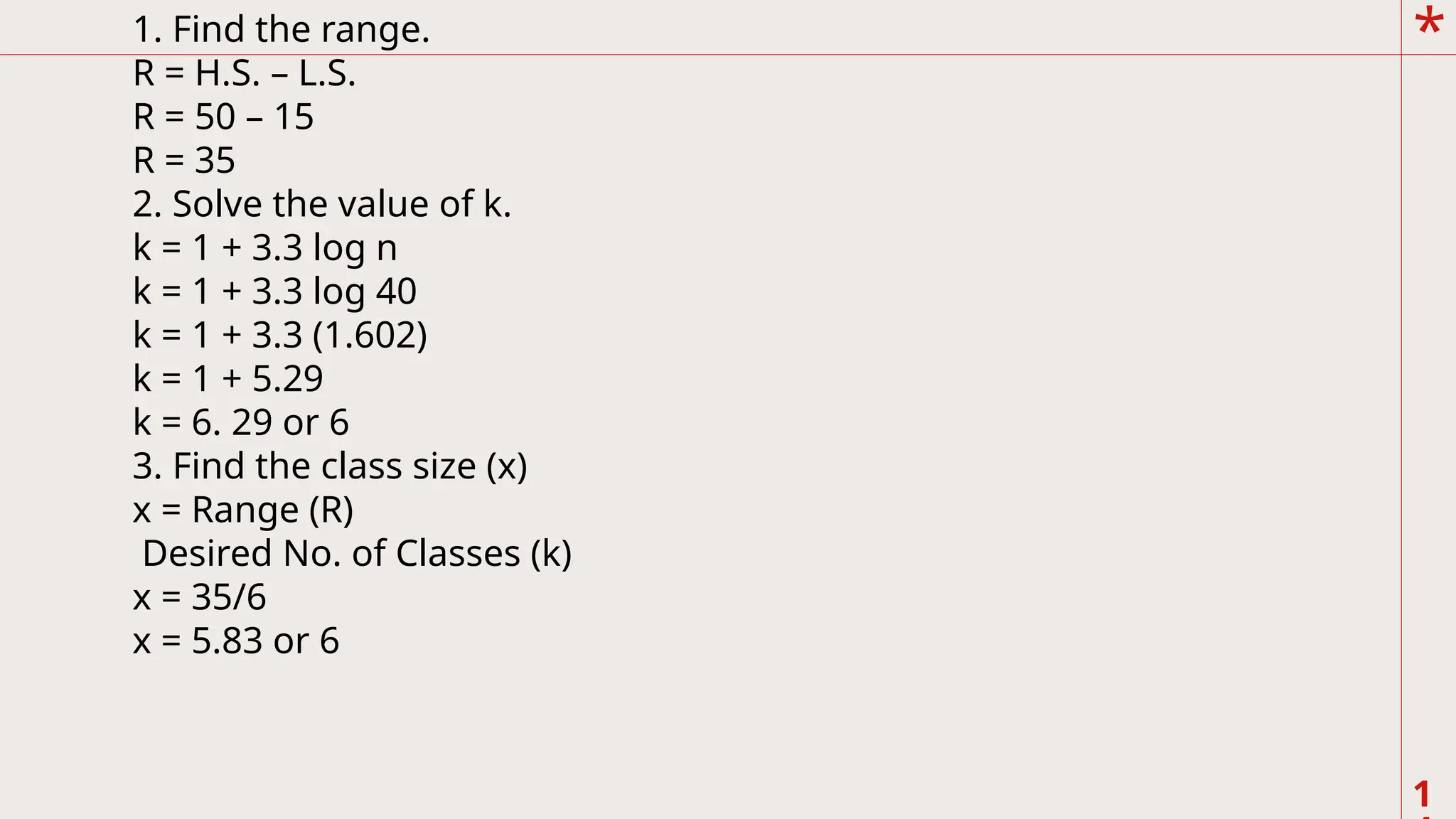 *
1
1. Find the range.
R = H.S. – L.S.
R = 50 – 15
R = 35
2. Solve the value of k.
k = 1 + 3.3 log n
k = 1 + 3.3 log 40
k = 1 + 3.3 (1.602)
k = 1 + 5.29
k = 6. 29 or 6
3. Find the class size (x)
x = Range (R)
Desired No. of Classes (k)
x = 35/6
x = 5.83 or 6
 