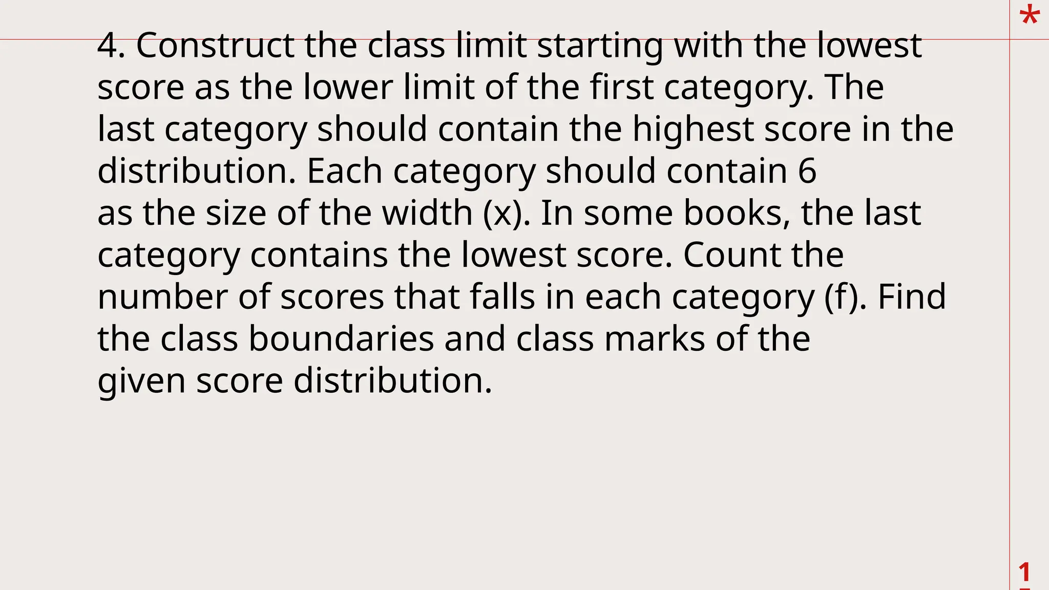 *
1
4. Construct the class limit starting with the lowest
score as the lower limit of the first category. The
last category should contain the highest score in the
distribution. Each category should contain 6
as the size of the width (x). In some books, the last
category contains the lowest score. Count the
number of scores that falls in each category (f). Find
the class boundaries and class marks of the
given score distribution.
 