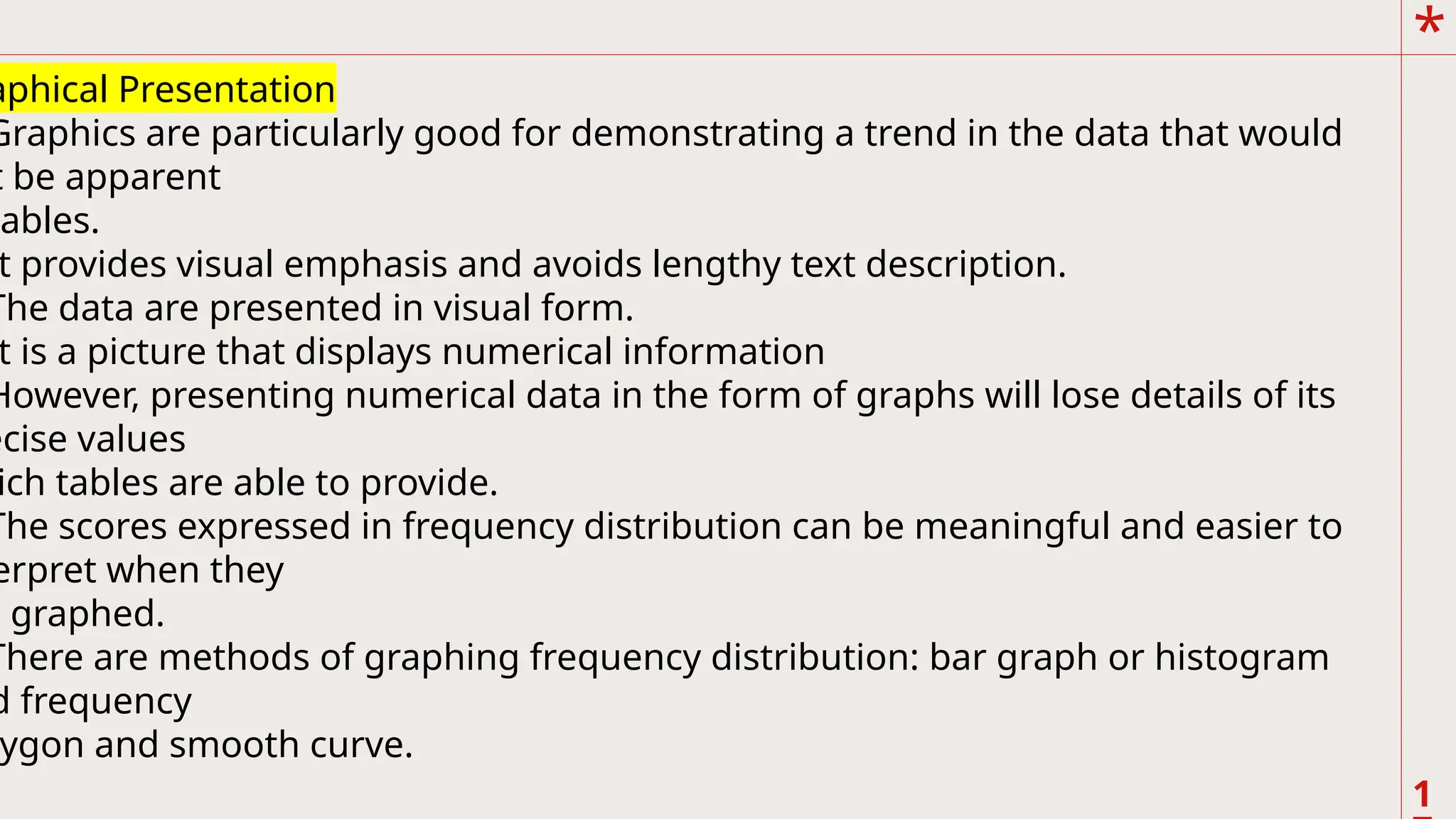 *
1
.
aphical Presentation
Graphics are particularly good for demonstrating a trend in the data that would
t be apparent
tables.
t provides visual emphasis and avoids lengthy text description.
The data are presented in visual form.
t is a picture that displays numerical information
However, presenting numerical data in the form of graphs will lose details of its
ecise values
ich tables are able to provide.
The scores expressed in frequency distribution can be meaningful and easier to
erpret when they
e graphed.
There are methods of graphing frequency distribution: bar graph or histogram
d frequency
ygon and smooth curve.
 