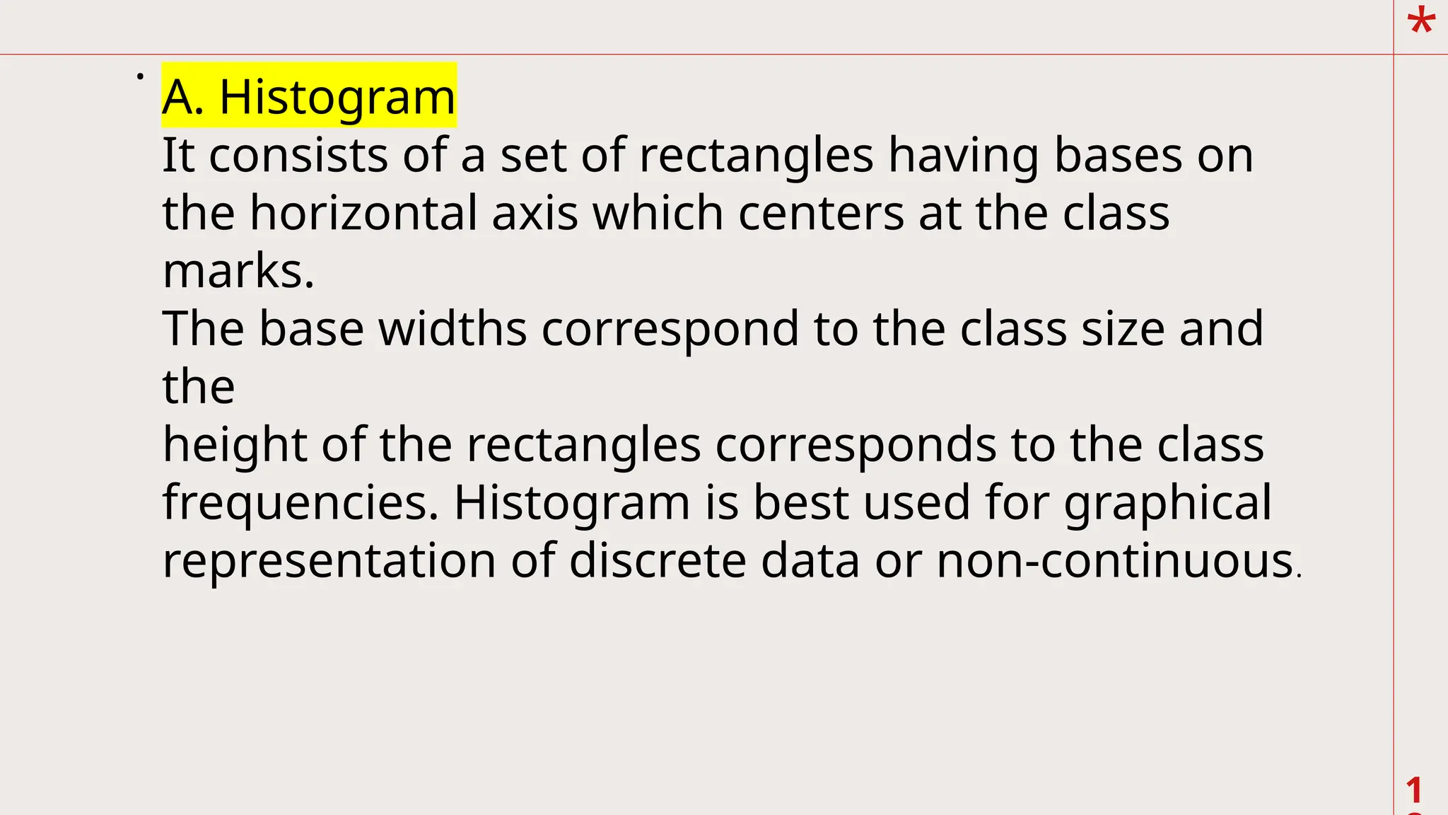 *
1
.
A. Histogram
It consists of a set of rectangles having bases on
the horizontal axis which centers at the class
marks.
The base widths correspond to the class size and
the
height of the rectangles corresponds to the class
frequencies. Histogram is best used for graphical
representation of discrete data or non-continuous.
 