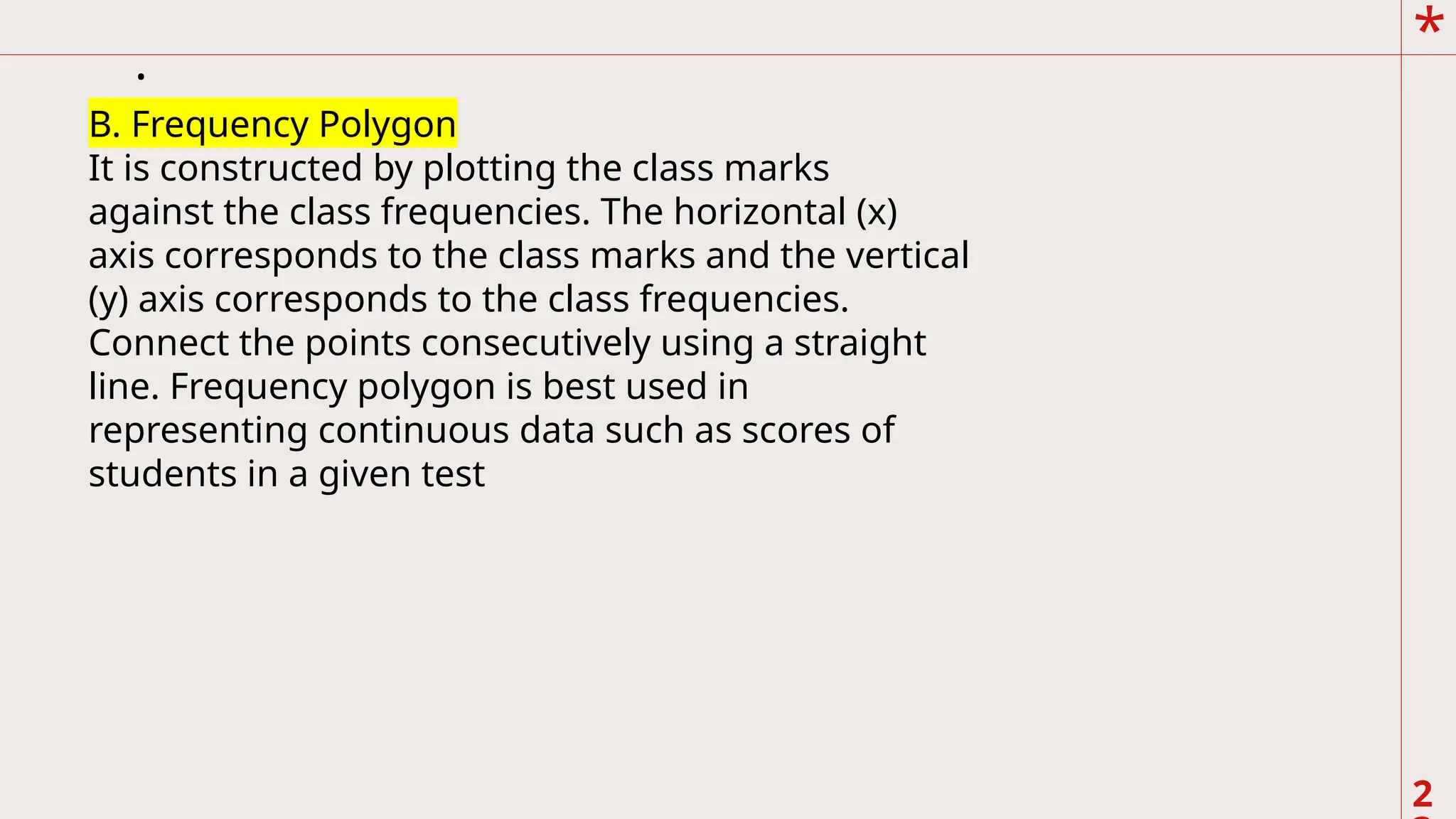*
2
.
B. Frequency Polygon
It is constructed by plotting the class marks
against the class frequencies. The horizontal (x)
axis corresponds to the class marks and the vertical
(y) axis corresponds to the class frequencies.
Connect the points consecutively using a straight
line. Frequency polygon is best used in
representing continuous data such as scores of
students in a given test
 