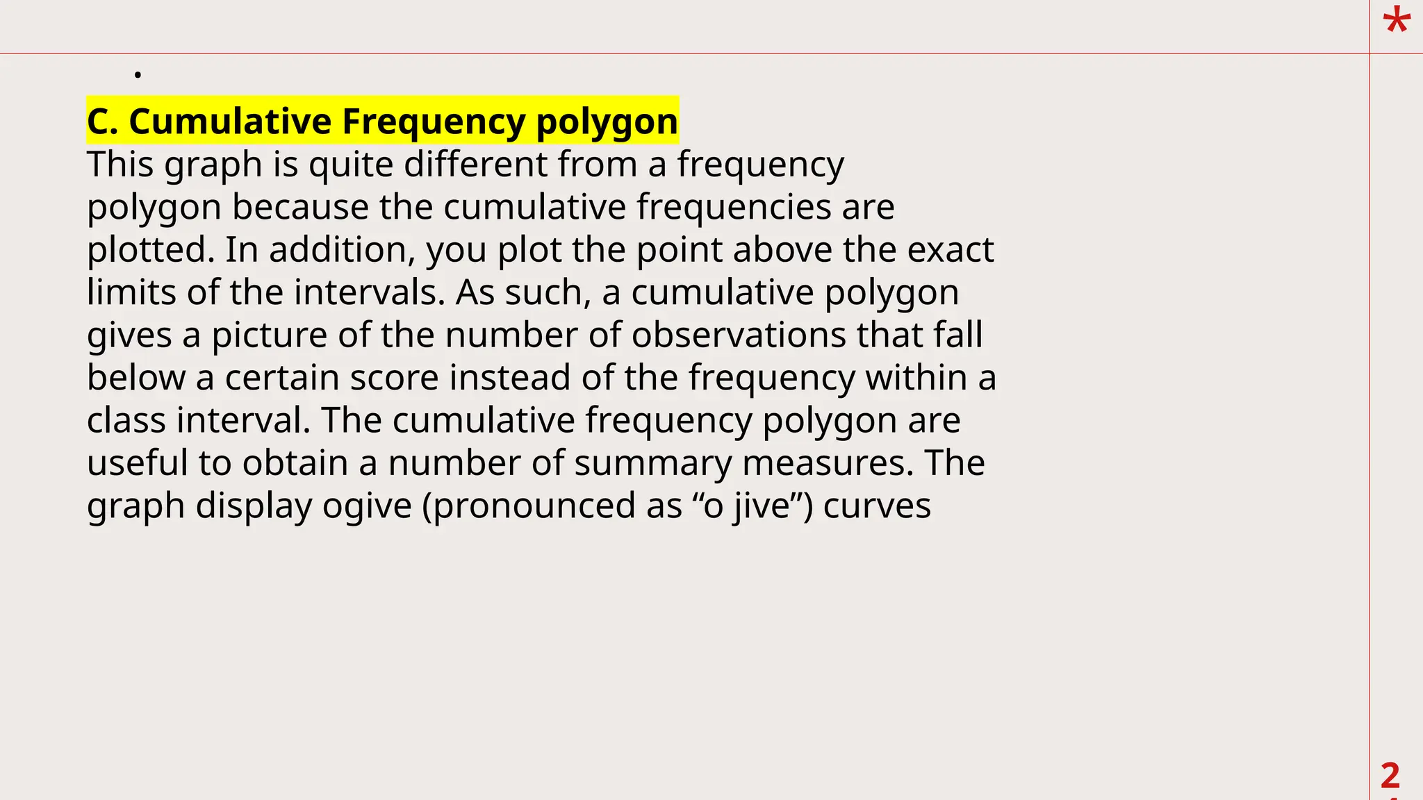 *
2
.
C. Cumulative Frequency polygon
This graph is quite different from a frequency
polygon because the cumulative frequencies are
plotted. In addition, you plot the point above the exact
limits of the intervals. As such, a cumulative polygon
gives a picture of the number of observations that fall
below a certain score instead of the frequency within a
class interval. The cumulative frequency polygon are
useful to obtain a number of summary measures. The
graph display ogive (pronounced as “o jive”) curves
 
