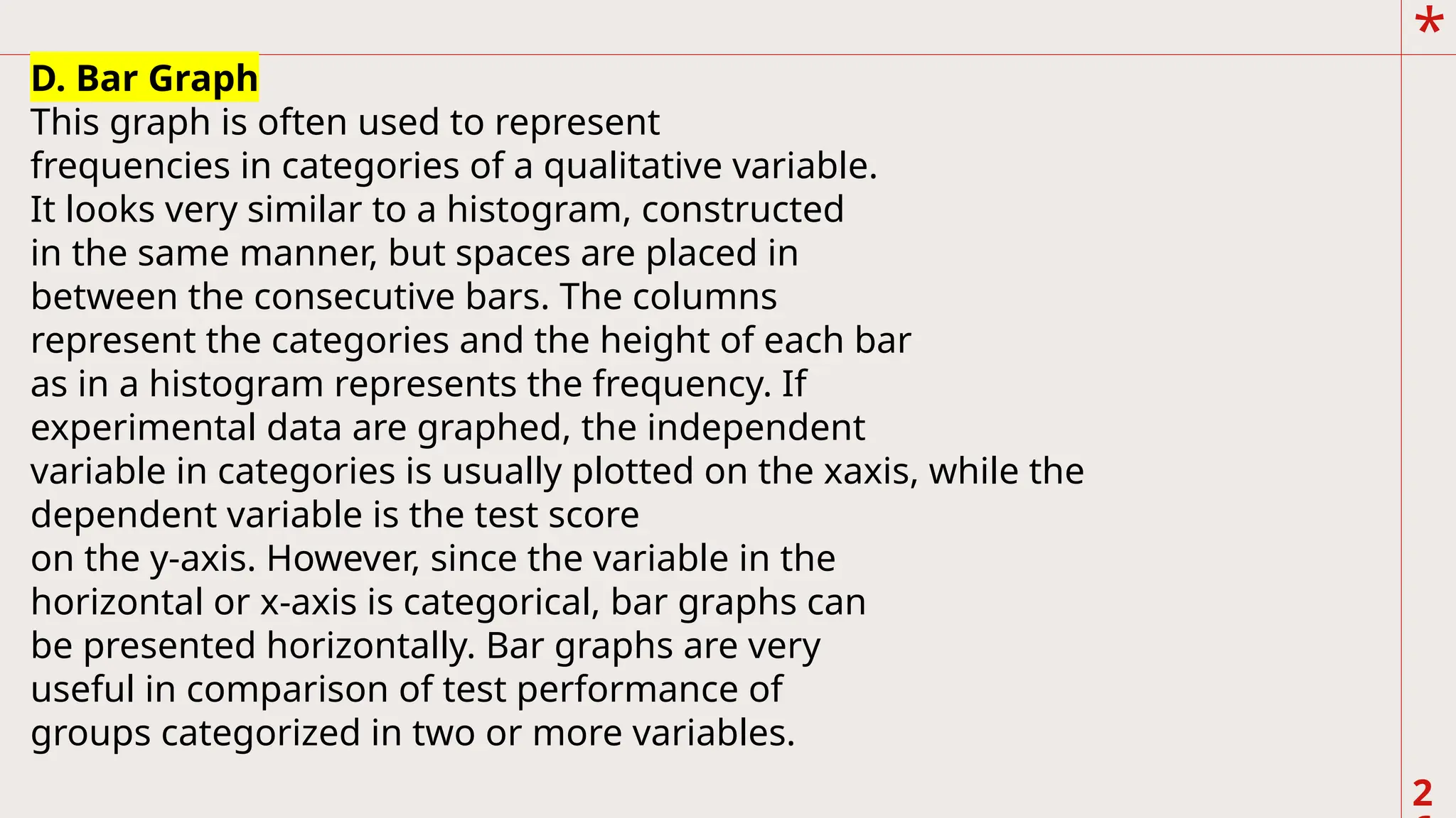 *
2
.
D. Bar Graph
This graph is often used to represent
frequencies in categories of a qualitative variable.
It looks very similar to a histogram, constructed
in the same manner, but spaces are placed in
between the consecutive bars. The columns
represent the categories and the height of each bar
as in a histogram represents the frequency. If
experimental data are graphed, the independent
variable in categories is usually plotted on the xaxis, while the
dependent variable is the test score
on the y-axis. However, since the variable in the
horizontal or x-axis is categorical, bar graphs can
be presented horizontally. Bar graphs are very
useful in comparison of test performance of
groups categorized in two or more variables.
 