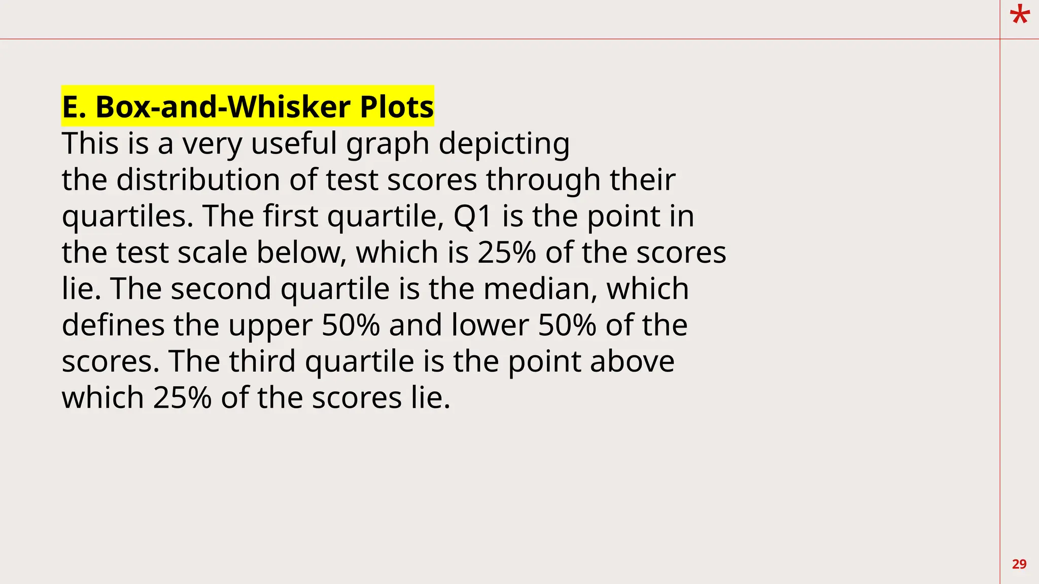 *
29
E. Box-and-Whisker Plots
This is a very useful graph depicting
the distribution of test scores through their
quartiles. The first quartile, Q1 is the point in
the test scale below, which is 25% of the scores
lie. The second quartile is the median, which
defines the upper 50% and lower 50% of the
scores. The third quartile is the point above
which 25% of the scores lie.
 