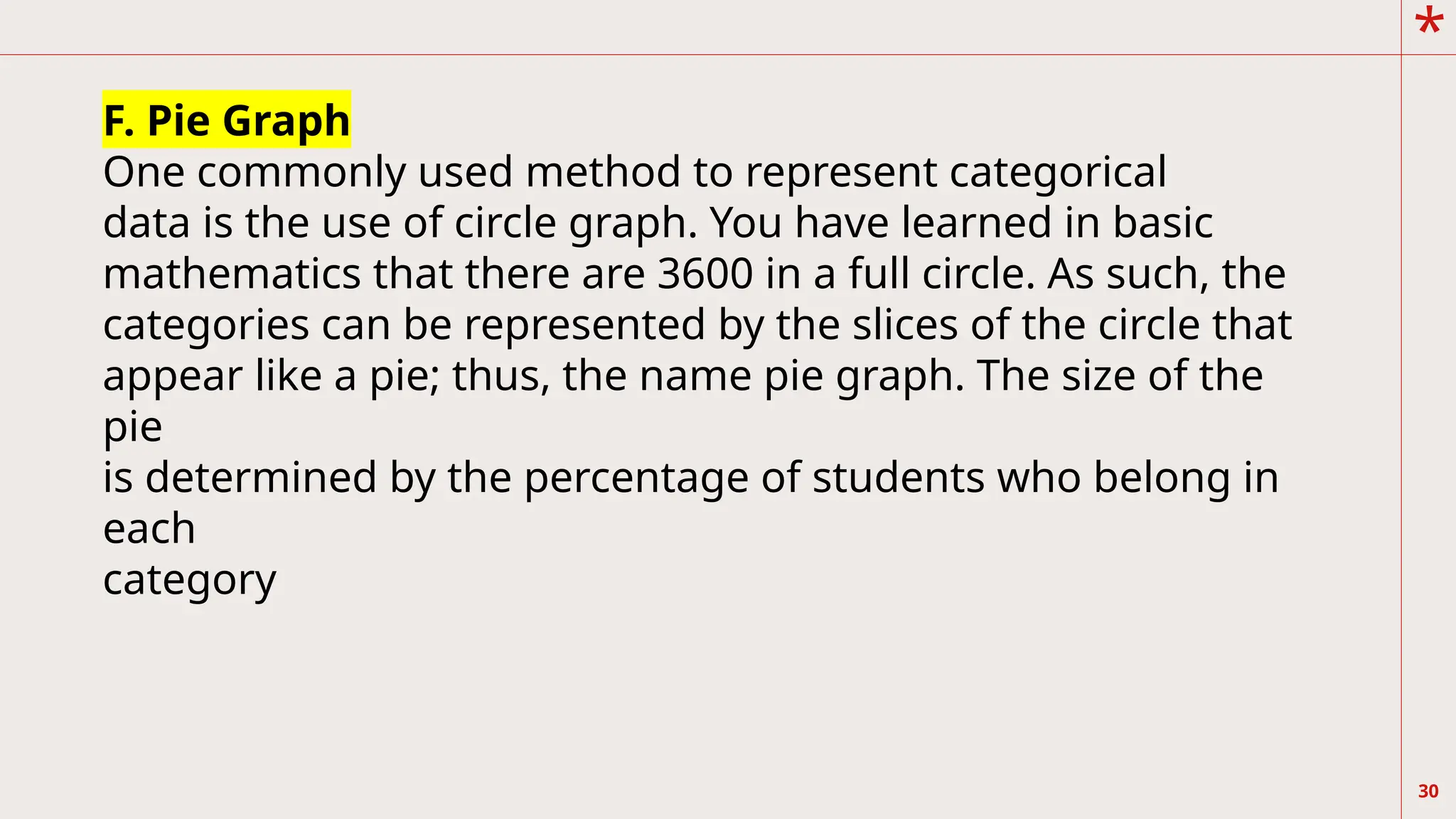 *
30
F. Pie Graph
One commonly used method to represent categorical
data is the use of circle graph. You have learned in basic
mathematics that there are 3600 in a full circle. As such, the
categories can be represented by the slices of the circle that
appear like a pie; thus, the name pie graph. The size of the
pie
is determined by the percentage of students who belong in
each
category
 