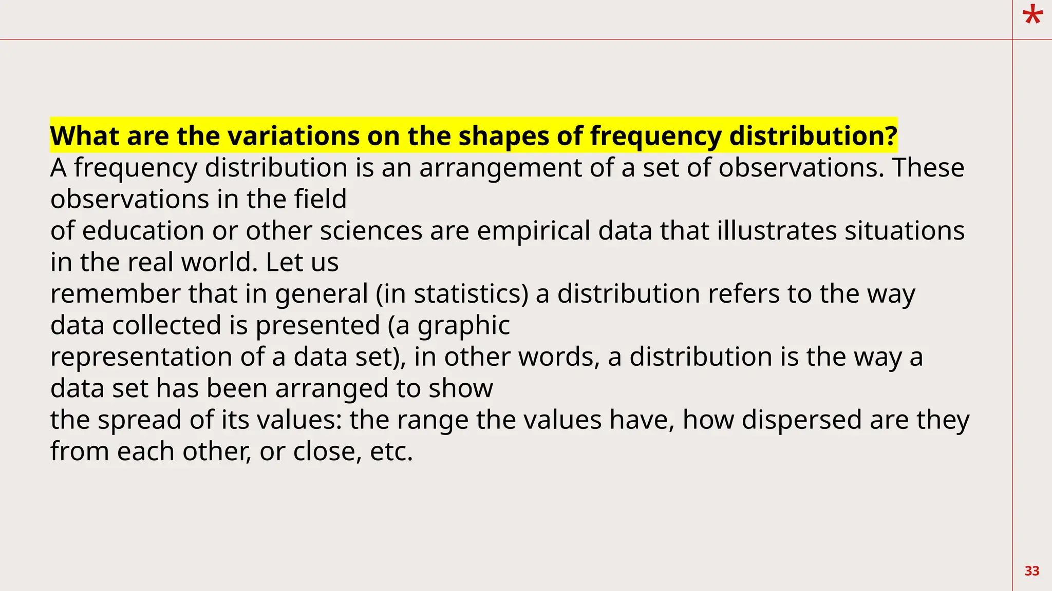 *
33
What are the variations on the shapes of frequency distribution?
A frequency distribution is an arrangement of a set of observations. These
observations in the field
of education or other sciences are empirical data that illustrates situations
in the real world. Let us
remember that in general (in statistics) a distribution refers to the way
data collected is presented (a graphic
representation of a data set), in other words, a distribution is the way a
data set has been arranged to show
the spread of its values: the range the values have, how dispersed are they
from each other, or close, etc.
 