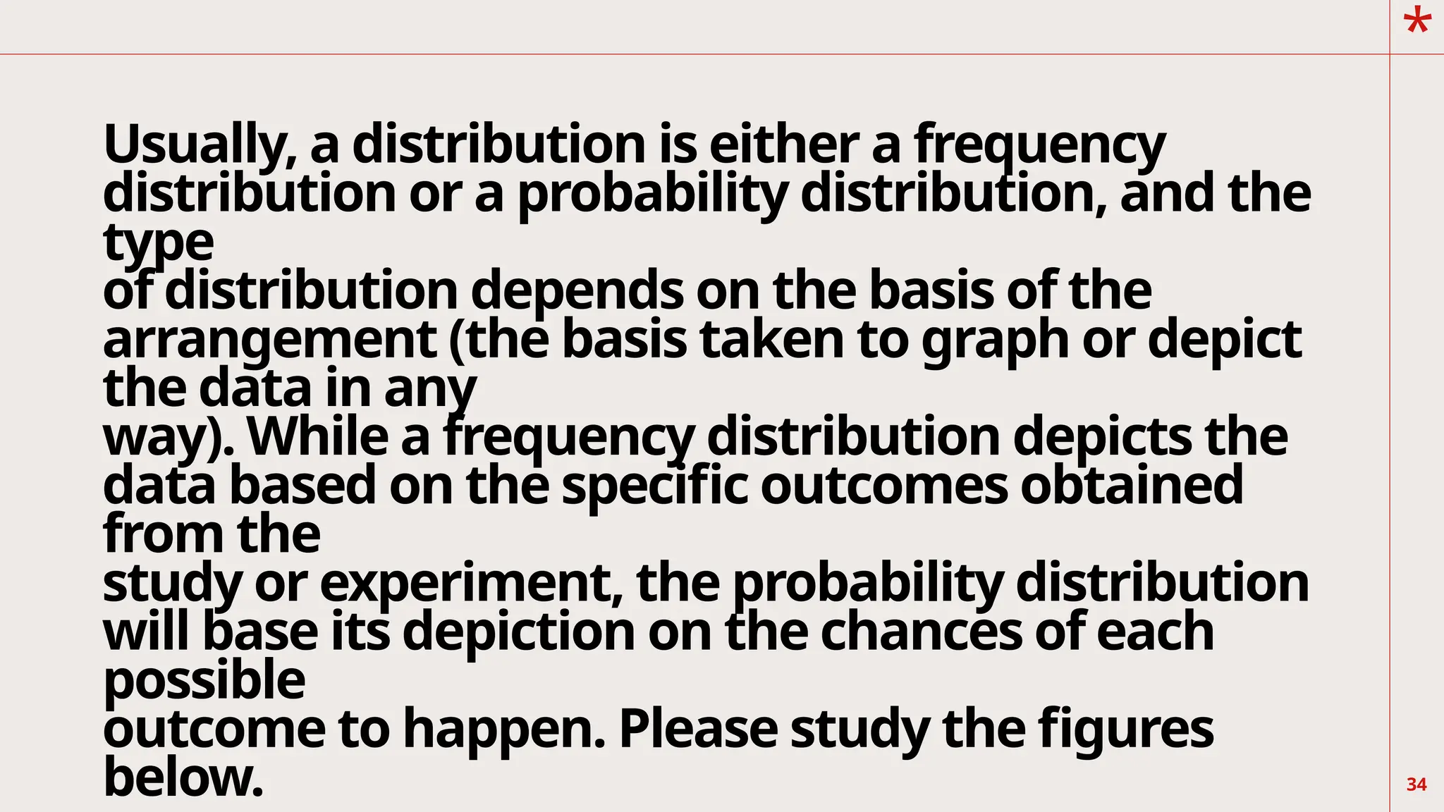 *
Usually, a distribution is either a frequency
distribution or a probability distribution, and the
type
of distribution depends on the basis of the
arrangement (the basis taken to graph or depict
the data in any
way). While a frequency distribution depicts the
data based on the specific outcomes obtained
from the
study or experiment, the probability distribution
will base its depiction on the chances of each
possible
outcome to happen. Please study the figures
below. 34
 