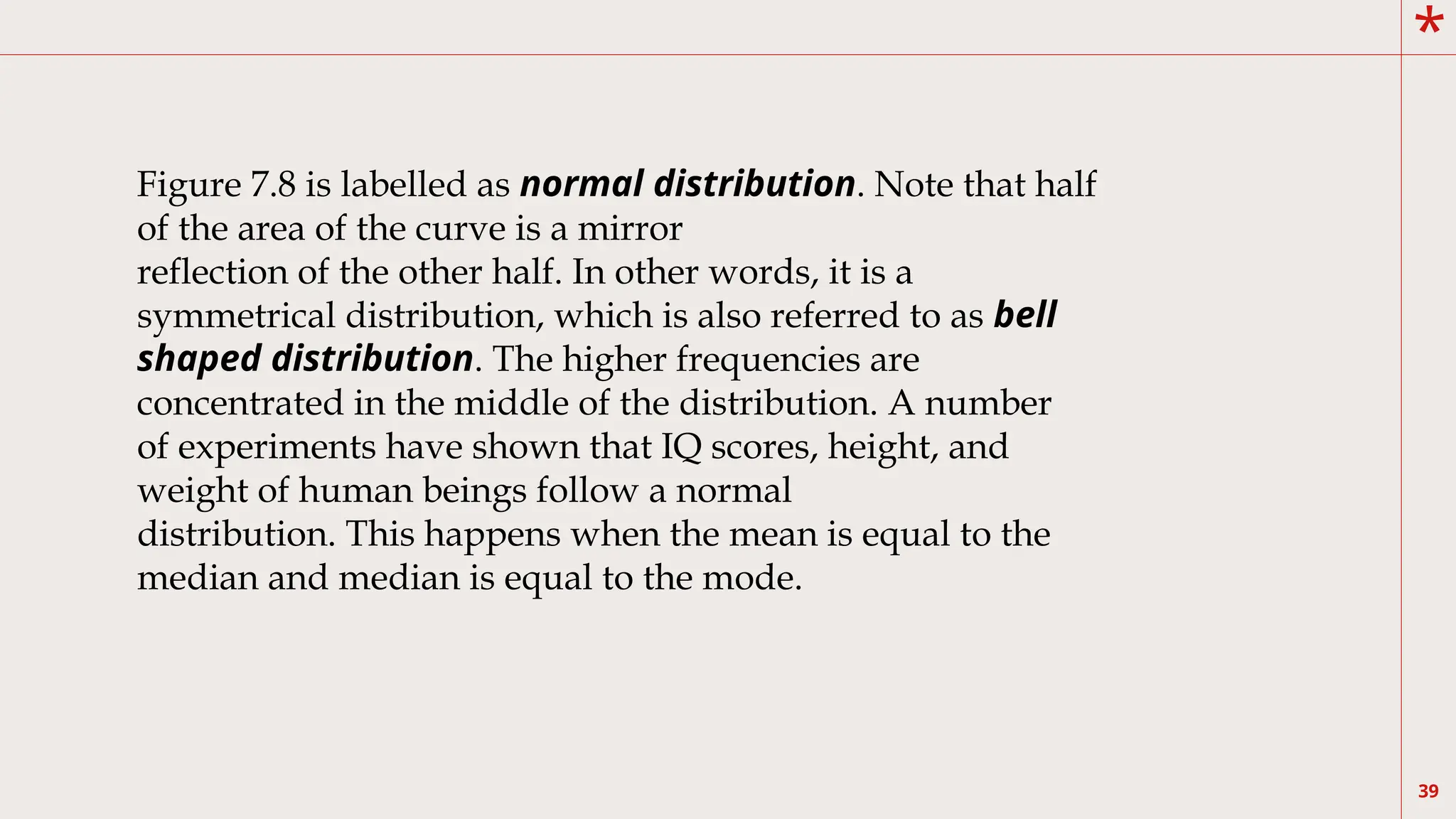 *
39
Figure 7.8 is labelled as normal distribution. Note that half
of the area of the curve is a mirror
reflection of the other half. In other words, it is a
symmetrical distribution, which is also referred to as bell
shaped distribution. The higher frequencies are
concentrated in the middle of the distribution. A number
of experiments have shown that IQ scores, height, and
weight of human beings follow a normal
distribution. This happens when the mean is equal to the
median and median is equal to the mode.
 