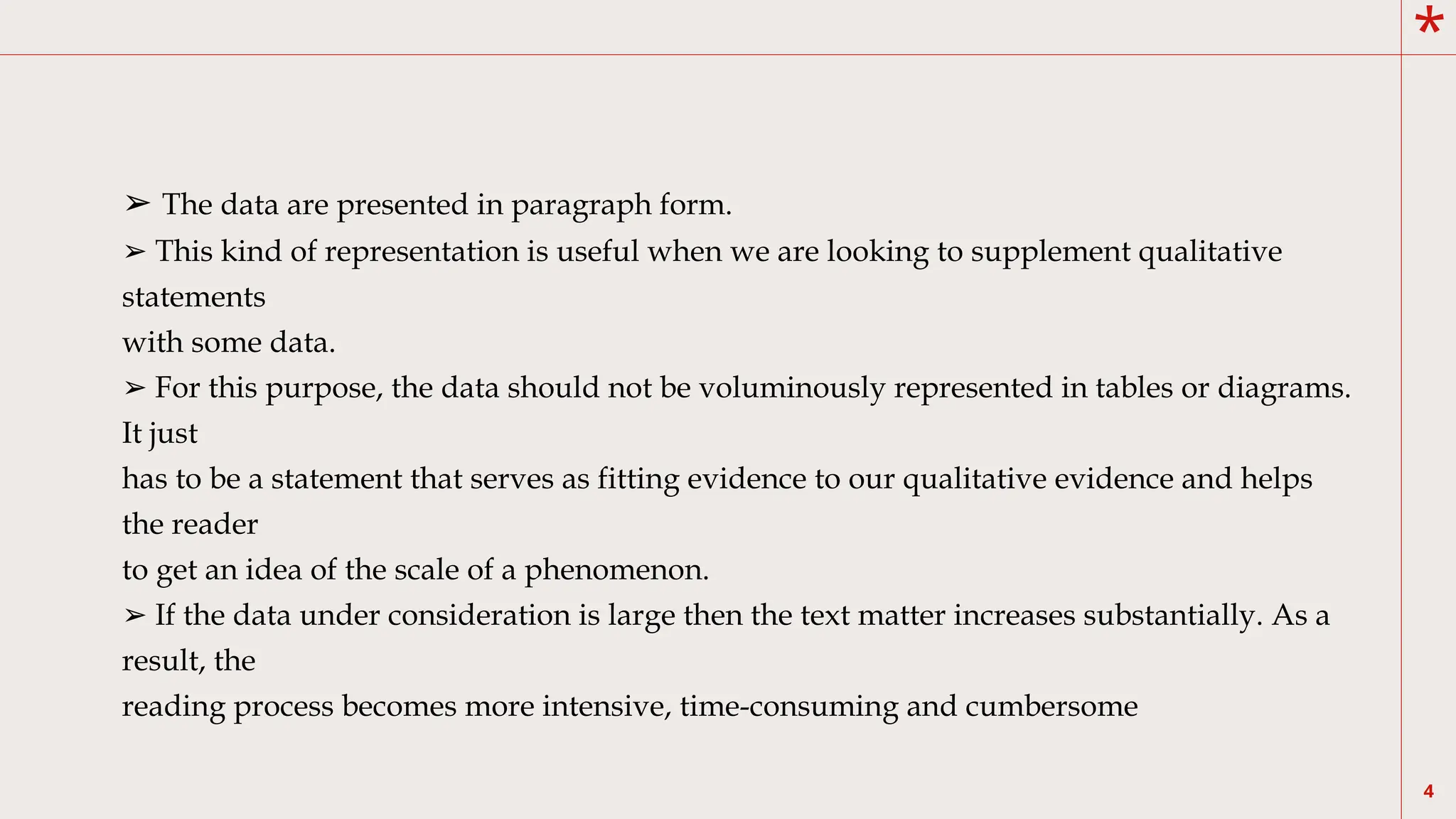 *
4
➢ The data are presented in paragraph form.
➢ This kind of representation is useful when we are looking to supplement qualitative
statements
with some data.
➢ For this purpose, the data should not be voluminously represented in tables or diagrams.
It just
has to be a statement that serves as fitting evidence to our qualitative evidence and helps
the reader
to get an idea of the scale of a phenomenon.
➢ If the data under consideration is large then the text matter increases substantially. As a
result, the
reading process becomes more intensive, time-consuming and cumbersome
 