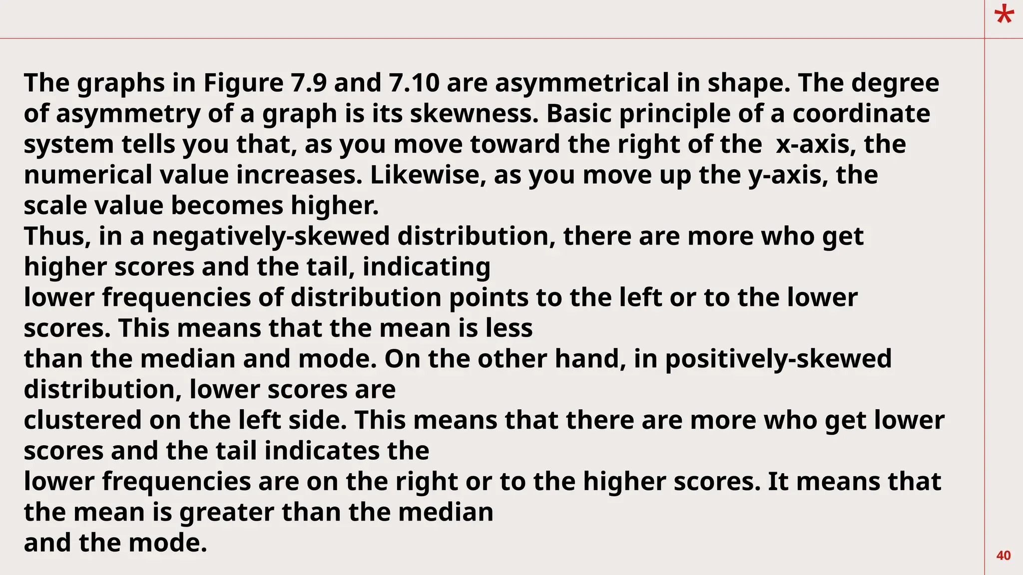 *
40
The graphs in Figure 7.9 and 7.10 are asymmetrical in shape. The degree
of asymmetry of a graph is its skewness. Basic principle of a coordinate
system tells you that, as you move toward the right of the x-axis, the
numerical value increases. Likewise, as you move up the y-axis, the
scale value becomes higher.
Thus, in a negatively-skewed distribution, there are more who get
higher scores and the tail, indicating
lower frequencies of distribution points to the left or to the lower
scores. This means that the mean is less
than the median and mode. On the other hand, in positively-skewed
distribution, lower scores are
clustered on the left side. This means that there are more who get lower
scores and the tail indicates the
lower frequencies are on the right or to the higher scores. It means that
the mean is greater than the median
and the mode.
 