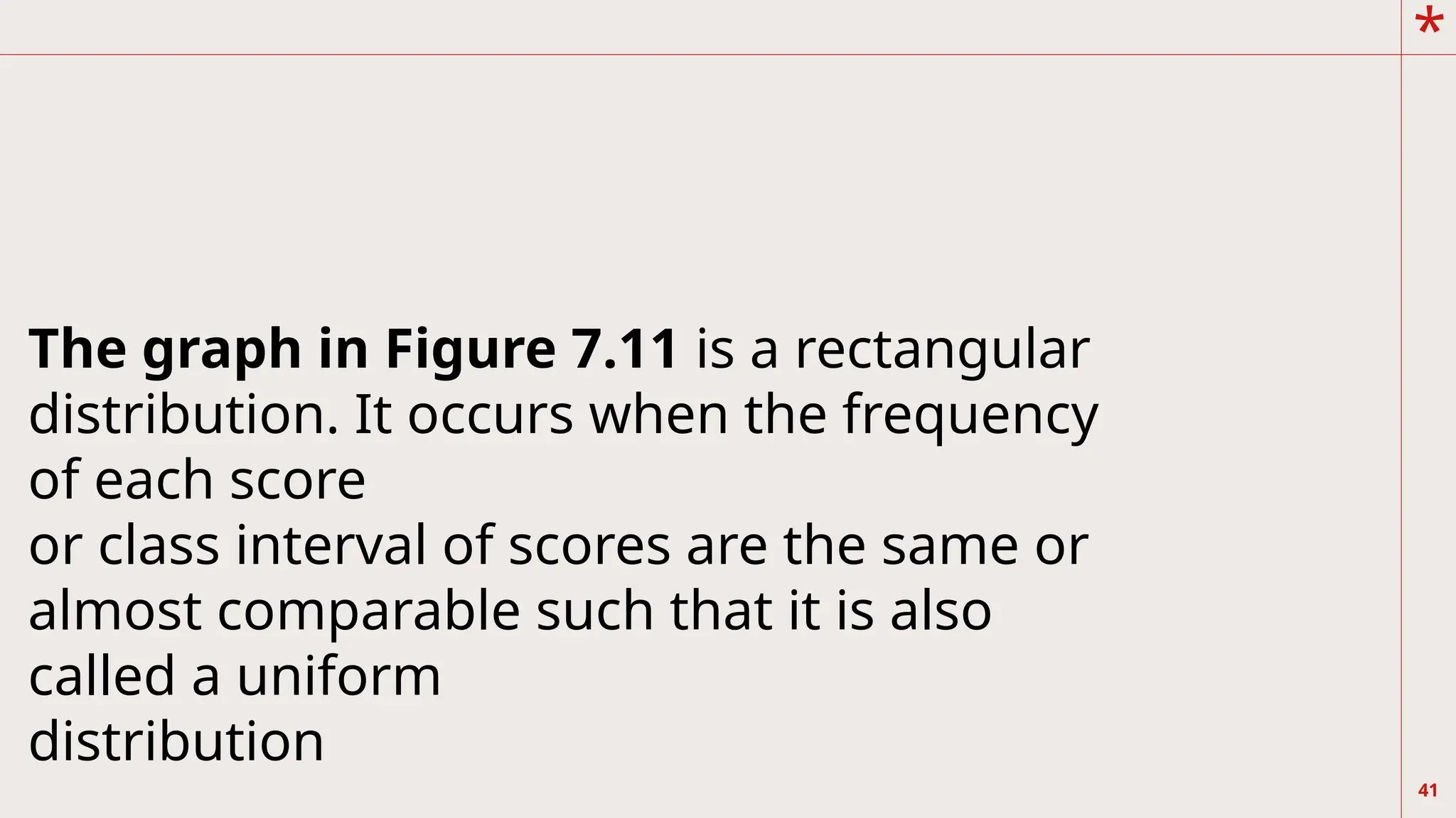*
41
The graph in Figure 7.11 is a rectangular
distribution. It occurs when the frequency
of each score
or class interval of scores are the same or
almost comparable such that it is also
called a uniform
distribution
 