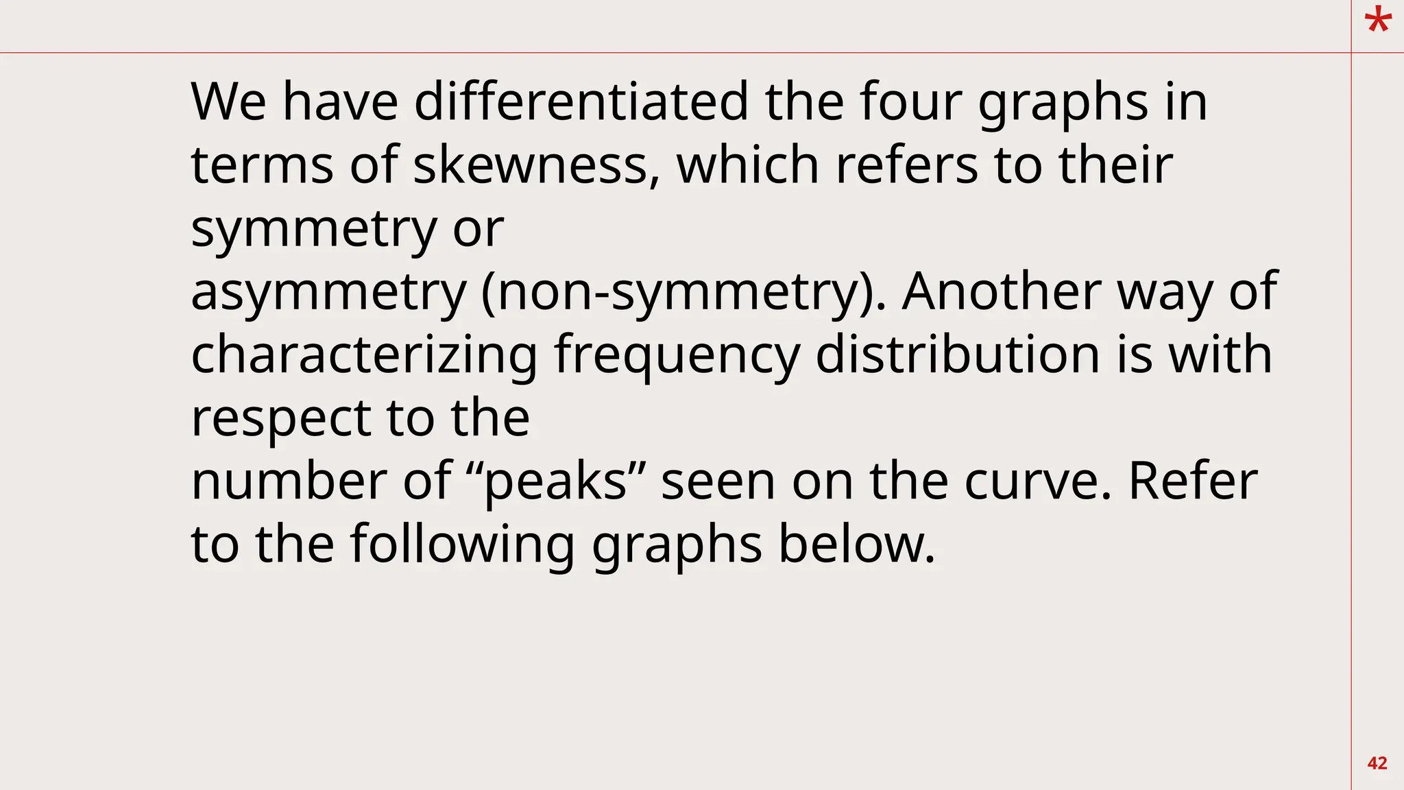 *
42
We have differentiated the four graphs in
terms of skewness, which refers to their
symmetry or
asymmetry (non-symmetry). Another way of
characterizing frequency distribution is with
respect to the
number of “peaks” seen on the curve. Refer
to the following graphs below.
 