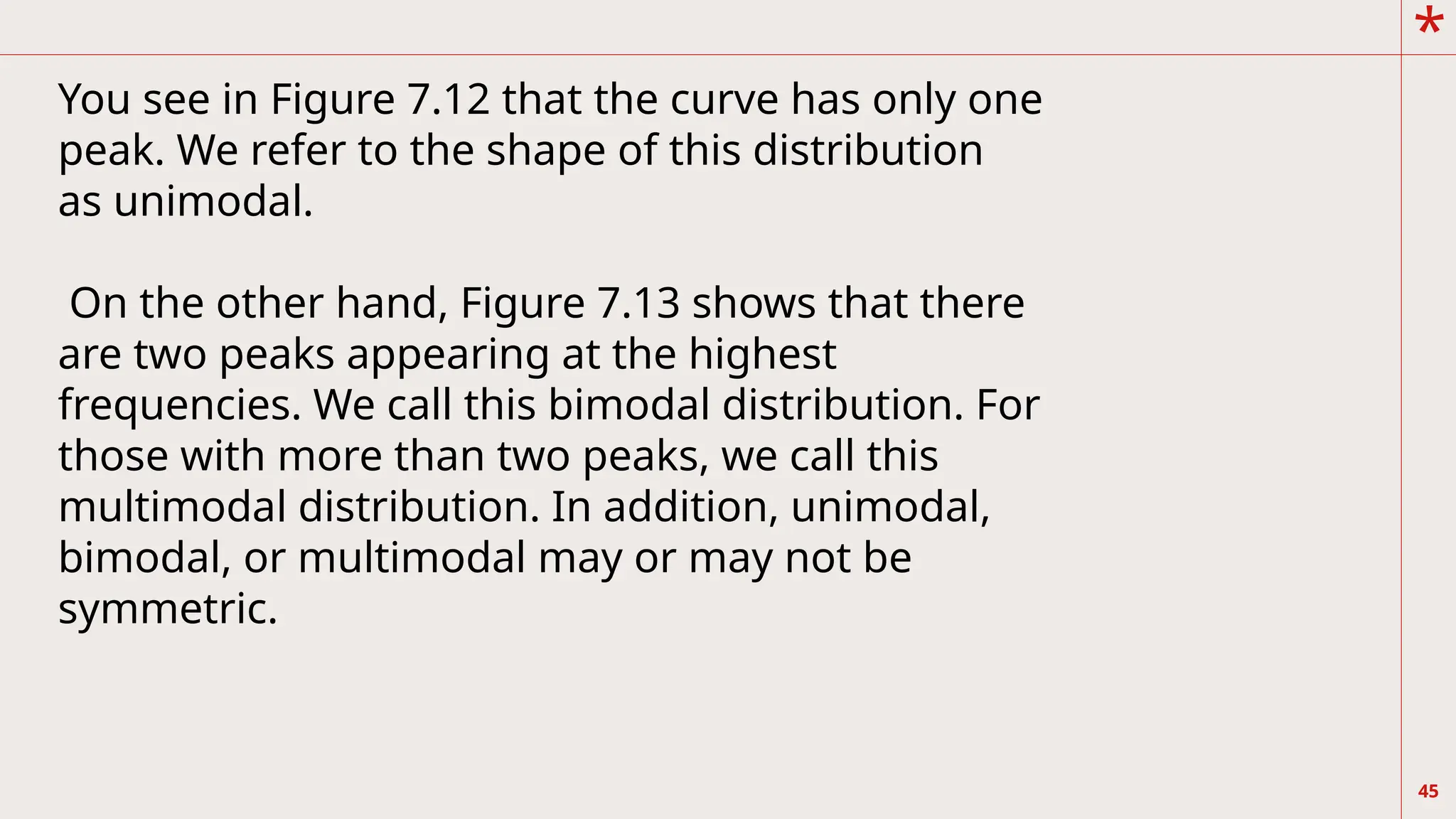 *
45
You see in Figure 7.12 that the curve has only one
peak. We refer to the shape of this distribution
as unimodal.
On the other hand, Figure 7.13 shows that there
are two peaks appearing at the highest
frequencies. We call this bimodal distribution. For
those with more than two peaks, we call this
multimodal distribution. In addition, unimodal,
bimodal, or multimodal may or may not be
symmetric.
 