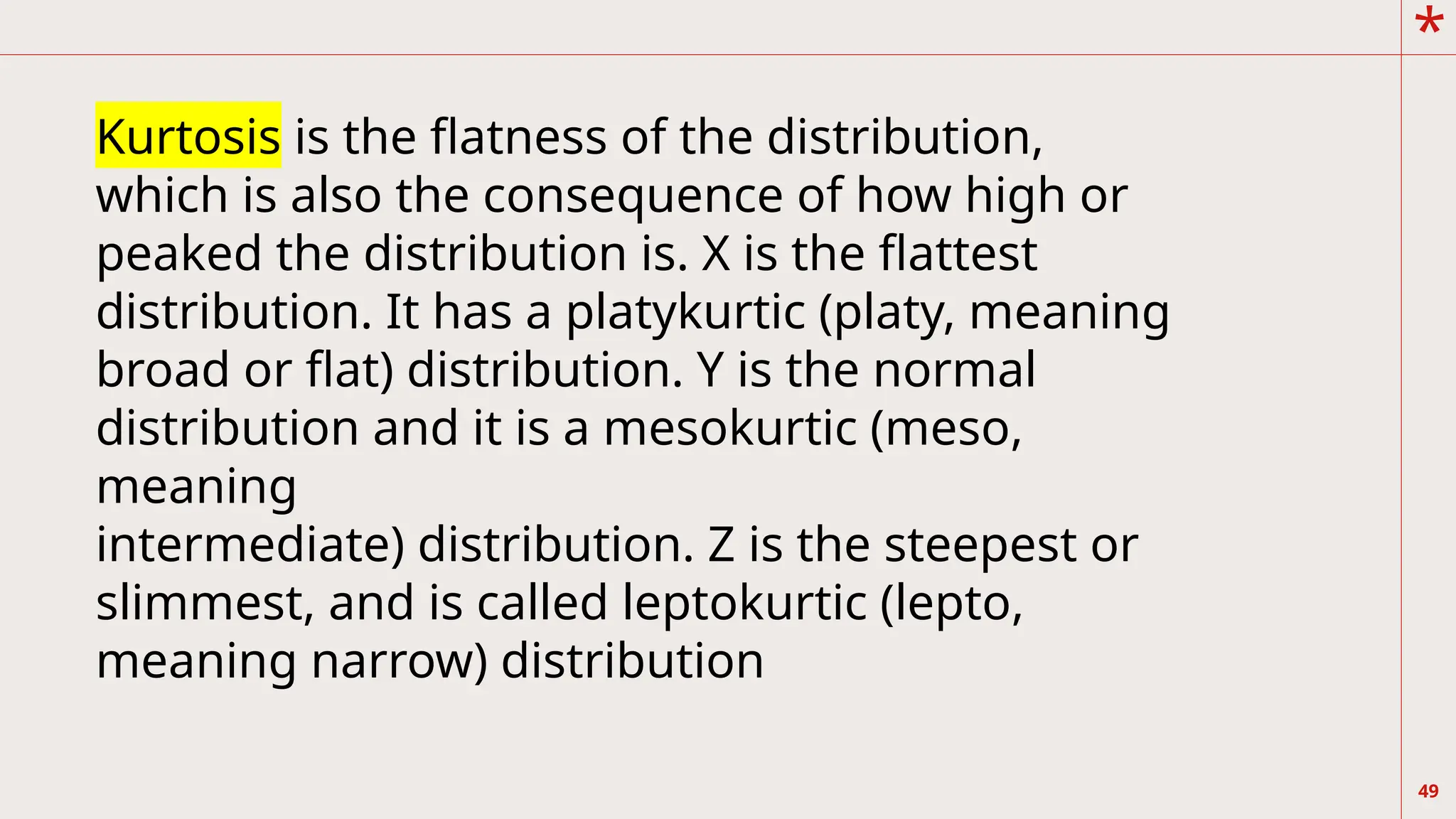 *
49
Kurtosis is the flatness of the distribution,
which is also the consequence of how high or
peaked the distribution is. X is the flattest
distribution. It has a platykurtic (platy, meaning
broad or flat) distribution. Y is the normal
distribution and it is a mesokurtic (meso,
meaning
intermediate) distribution. Z is the steepest or
slimmest, and is called leptokurtic (lepto,
meaning narrow) distribution
 