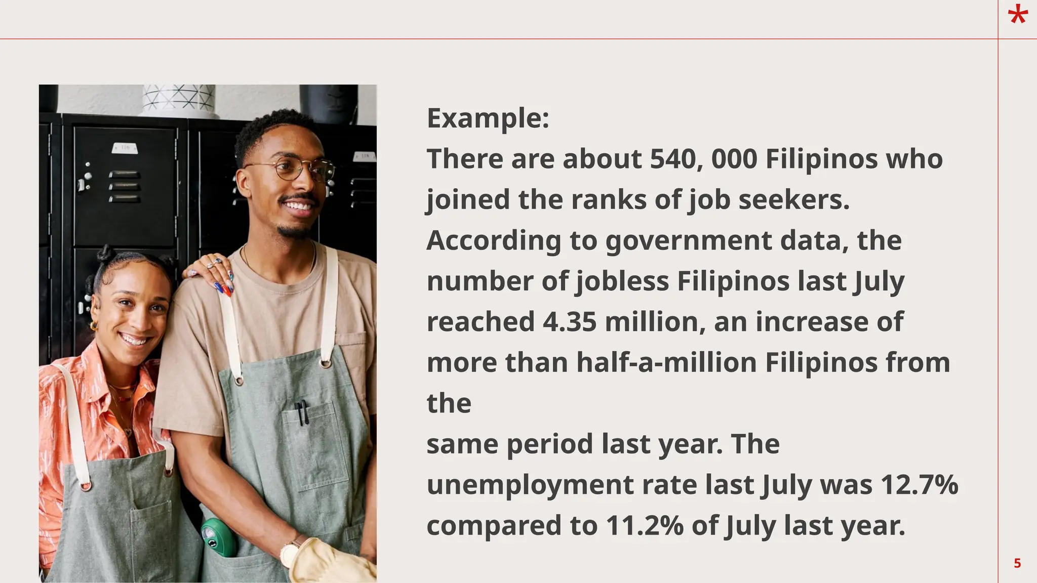 *
5
Example:
There are about 540, 000 Filipinos who
joined the ranks of job seekers.
According to government data, the
number of jobless Filipinos last July
reached 4.35 million, an increase of
more than half-a-million Filipinos from
the
same period last year. The
unemployment rate last July was 12.7%
compared to 11.2% of July last year.
 