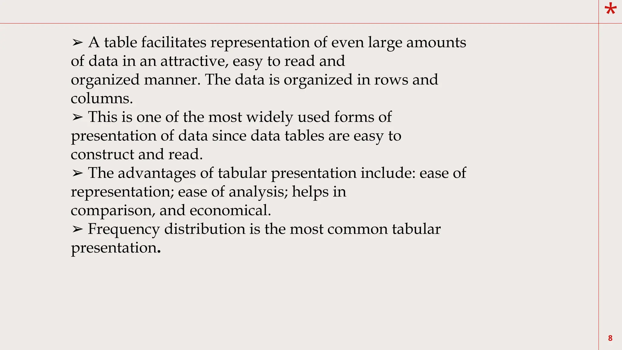 *
8
➢ A table facilitates representation of even large amounts
of data in an attractive, easy to read and
organized manner. The data is organized in rows and
columns.
➢ This is one of the most widely used forms of
presentation of data since data tables are easy to
construct and read.
➢ The advantages of tabular presentation include: ease of
representation; ease of analysis; helps in
comparison, and economical.
➢ Frequency distribution is the most common tabular
presentation.
 